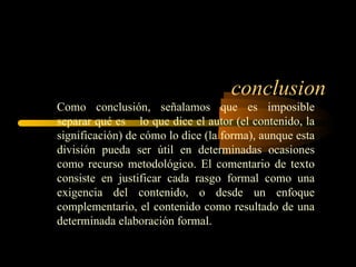 conclusion
Como conclusión, señalamos que es imposible
separar qué es lo que dice el autor (el contenido, la
significación) de cómo lo dice (la forma), aunque esta
división pueda ser útil en determinadas ocasiones
como recurso metodológico. El comentario de texto
consiste en justificar cada rasgo formal como una
exigencia del contenido, o desde un enfoque
complementario, el contenido como resultado de una
determinada elaboración formal.
 