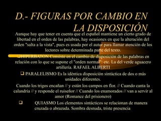 D.- FIGURAS POR CAMBIO EN
                              LA español mantiene un cierto grado de
Aunque hay que tener en cuenta que el
                                      DISPOSICIÓN
  libertad en el orden de las palabras, hay ocasiones en que la alteración del
orden "salta a la vista", pues es usada por el autor para llamar atención de los
                   lectores sobre determinada parte del texto.
  HIPERBATON Consiste en el cambio de disposición de las palabras en
 relación con lo que se supone el "orden normal": etc. La del verde aguacero
                          artillería. RAFAEL ALBERTI
     PARALELISMO Es la idéntica disposición sintáctica de dos o más
                                unidades diferentes.
  Cuando los trigos encañan // y están los campos en flor. // Cuando canta la
calandria // y responde el ruiseñor // Cuando los enamorados // van a servir al
                         amor (Romance del prisionero)
            QUIASMO Los elementos sintácticos se relacionan de manera
             cruzada o abrazada. Sombra desnuda, triste presencia
 