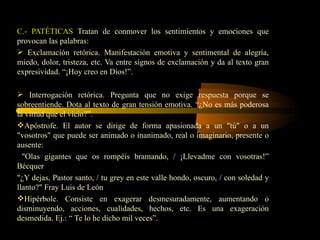 C.- PATÉTICAS Tratan de conmover los sentimientos y emociones que
provocan las palabras:
 Exclamación retórica. Manifestación emotiva y sentimental de alegría,
miedo, dolor, tristeza, etc. Va entre signos de exclamación y da al texto gran
expresividad. “¡Hoy creo en Dios!”.

 Interrogación retórica. Pregunta que no exige respuesta porque se
sobreentiende. Dota al texto de gran tensión emotiva. “¿No es más poderosa
la virtud que el vicio?”.
Apóstrofe. El autor se dirige de forma apasionada a un "tú" o a un
"vosotros" que puede ser animado o inanimado, real o imaginario, presente o
ausente:
  "Olas gigantes que os rompéis bramando, / ¡Llevadme con vosotras!”
Bécquer
"¿Y dejas, Pastor santo, / tu grey en este valle hondo, oscuro, / con soledad y
llanto?" Fray Luis de León
Hipérbole. Consiste en exagerar desmesuradamente, aumentando o
disminuyendo, acciones, cualidades, hechos, etc. Es una exageración
desmedida. Ej.: “ Te lo he dicho mil veces”.
 