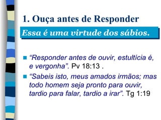 1. Ouça antes de Responder “ Responder antes de ouvir, estultícia é, e vergonha”.  Pv 18:13  . “ Sabeis isto, meus amados irmãos; mas todo homem seja pronto para ouvir, tardio para falar, tardio a irar”.  Tg 1:19   Essa é uma virtude dos sábios. 