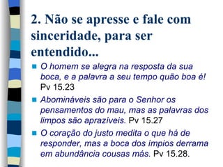 2. Não se apresse e fale com sinceridade, para ser entendido... O homem se alegra na resposta da sua boca, e a palavra a seu tempo quão boa é!  Pv 15.23 Abomináveis são para o Senhor os pensamentos do mau, mas as palavras dos limpos são aprazíveis.  Pv 15.27 O coração do justo medita o que há de responder, mas a boca dos ímpios derrama em abundância cousas más.  Pv 15.28. 