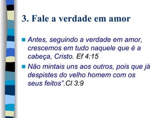 3. Fale a verdade em amor Antes, seguindo a verdade em amor, crescemos em tudo naquele que é a cabeça, Cristo.  Ef 4:15   Não mintais uns aos outros, pois que já despistes do velho homem com os seus feitos”. Cl 3:9 
