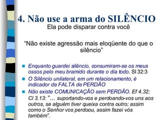 Ela pode disparar contra você “ Não existe agressão mais eloqüente do que o silêncio” Enquanto guardei silêncio, consumiram-se os meus ossos pelo meu bramido durante o dia todo . Sl   32:3  O Silêncio unilateral, em um relacionamento, é indicador da FALTA de PERDÃO  Não existe COMUNICAÇÃO sem PERDÃO.  Ef 4.32 ;  Cl 3.13:  “...  suportando-vos e perdoando-vos uns aos outros, se alguém tiver queixa contra outro; assim como o Senhor vos perdoou, assim fazei vós também”. 4. Não use a arma do SILÊNCIO 