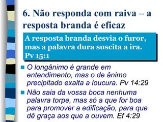 6. Não responda com raiva – a resposta branda é eficaz O longânimo é grande em entendimento, mas o de ânimo precipitado exalta a loucura.  Pv 14:29 Não saia da vossa boca nenhuma palavra torpe, mas só a que for boa para promover a edificação, para que dê graça aos que a ouvem .  Ef 4:29 A resposta branda desvia o furor, mas a palavra dura suscita a ira. Pv 15:1 