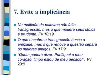 7. Evite a implicância Na multidão de palavras não falta transgressão, mas o que modera seus lábios é prudente.   Pv 10:19 O que encobre a transgressão busca a amizade, mas o que renova a   questão separa os maiores amigos.   Pv 17:9 “ Quem poderá dizer: Purifiquei o meu coração, limpo estou de meu pecado!”.  Pv 20:9   
