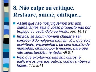 8. Não culpe ou critique. Restaure, anime, edifique... Assim que não nos julguemos uns aos outros; antes seja o vosso propósito não pôr tropeço ou escândalo ao irmão.   Rm 14:13 Irmãos, se algum homem chegar a ser surpreendido nalguma ofensa, vós, que sois espirituais, encaminhai o tal com espírito de mansidão; olhando por ti mesmo, para que não sejas também tentado.   Gl 6:1 Pelo que exortai-vos uns aos outros, e edificai-vos uns aos outros, como também o fazeis.  1Ts 5:11   