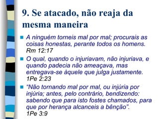 9. Se atacado, não reaja da mesma maneira A ninguém torneis mal por mal; procurais as coisas honestas, perante todos os homens.   Rm 12:17 O qual, quando o injuriavam, não injuriava, e quando padecia não ameaçava, mas entregava-se àquele que julga justamente.  1Pe 2:23 “ Não tornando mal por mal, ou injúria por injúria; antes, pelo contrário,   bendizendo: sabendo que para isto fostes chamados, para que por herança alcanceis a bênção”.   1Pe 3:9 