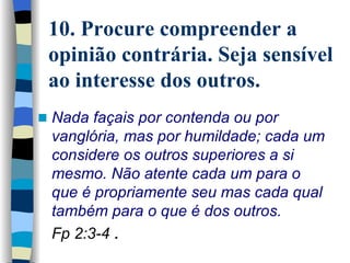10. Procure compreender a opinião contrária. Seja sensível ao interesse dos outros. Nada façais por contenda ou por vanglória, mas por humildade; cada um considere os outros superiores a si mesmo. Não atente cada um para o que é propriamente seu mas cada qual também para o que é dos outros.  Fp 2:3-4   . 