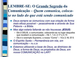 Deus sempre se comunicou com sua criação da forma mais eficaz possível – pessoalmente e através de Sua Palavra – a Bíblia. Mas algo estaria faltando se não houvesse  JESUS: Ele é DEUS, o comunicador, colocando-se no lugar daqueles que recebem a comunicação – Hb 1. 1-4; 2.17 e 4.15 Ele é o exemplo Supremo, o nosso “Como” – 1Co 2.16; Ef 5 O Espírito Santo – Permanência em nós, em comunicação –  Ro 8.26 Estamos utilizando a base de Deus, as diretrizes de Deus, a forma de Deus, os propósitos de Deus, em nossa COMUNICAÇÃO no LAR?  LEMBRE-SE: O  Grande Segredo  da Comunicação –  Quem comunica, coloca-se no lado do que está sendo comunicado 