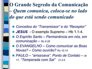 Conceitos do “Transmissor” e do “Receptor”   JESUS   - O exemplo Supremo – Hb 1.1-4. O Espírito Santo – Permanência em nós, em comunicação –  Ro 8.26 O EVANGELHO – Como comunicar as Boas Novas? – Como ouvirão?  Ro 10.14 PAULO – “arrazoava”. Ponto de Contato –  At 17 . “Temperada com Sal”  Cl 4.6   O Grande Segredo da Comunicação –  Quem comunica, coloca-se no lado do que está sendo comunicado 