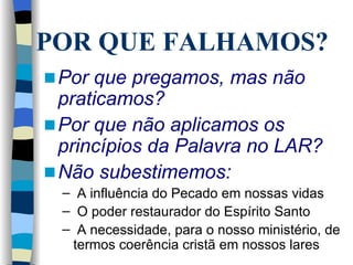 Por que pregamos, mas não praticamos?   Por que não aplicamos os princípios da Palavra no LAR? Não subestimemos: A influência do Pecado em nossas vidas O poder restaurador do Espírito Santo A necessidade, para o nosso ministério, de termos coerência cristã em nossos lares POR QUE FALHAMOS? 