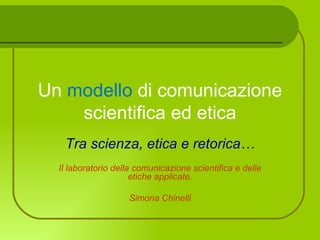 Un modello di comunicazione
    scientifica ed etica
   Tra scienza, etica e retorica…
  Il laboratorio della comunicazione scientifica e delle
                      etiche applicate.

                    Simona Chinelli
 