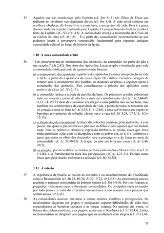 35

Aqueles que são conduzidos pelo Espírito (cf. Rm 8,14) são filhos de Deus que
realizam no cotidiano sua dignidade divina (cf. Rm 8,4). A vida cristã consiste em
acolher e obedecer, de forma livre e consciente, a um projeto de vida. Essa é a graça
divina criada no coração vivificado pelo Espírito. O comportamento filial do cristão é
fruto do Espírito (cf. 1Ts 2,11-12). A comunidade cristã é a testemunha de Cristo até
os confins da terra (cf. At 1,8). É a partir das comunidades neotestamentárias que
podemos haurir a perspectiva comunitária fundamental para repensar qualquer
comunidade eclesial ao longo da história da Igreja.
1.10 A nova comunidade cristã

36

“Eles perseveravam no ensinamento dos apóstolos, na comunhão, no partir do pão e
nas orações.” (At 2,42). Nos Atos dos Apóstolos, Lucas propõe a inspiração para toda
a comunidade cristã, partindo de quatro colunas básicas:
a) o ensinamento dos apóstolos: a palavra dos apóstolos é a nova interpretação da vida
e da lei a partir da experiência da ressurreição. Os cristãos tiveram a coragem de
romper com o ensinamento dos escribas, os doutores da época, e seguiam agora o
testemunho dos apóstolos. Eles consideravam a palavra dos apóstolos como
palavra de Deus (cf. 1Ts 2,13);
b) a comunhão: indica a atitude de partilha de bens. Os primeiros cristãos colocavam
tudo em comum a ponto de não haver mais necessitados entre eles (cf. At 2,44-45;
4,32; 34-35). O ideal da comunhão era chegar a uma partilha não só dos bens, mas
também dos sentimentos e da experiência de vida, a ponto de todos se tornarem um
só coração e uma só alma (cf. At 4,32; 1,14; 2,46), a uma convivência que supere as
barreiras provenientes de religião, classe, sexo e raça (cf. Gl 3,28; Cl 3,11; 1Cor
12,13);
c) a fração do pão (eucaristia): herança das refeições judaicas, principalmente a ceia
pascal, nas quais o pai partilhava o pão com os filhos e com aqueles que não tinham
nada. Para os primeiros cristãos a expressão lembrava as muitas vezes que Jesus
tinha partilhado o pão com os discípulos e com os pobres (cf. Jo 6,11). Lembrava o
gesto que abriu os olhos dos discípulos para a presença viva de Jesus no meio da
comunidade (cf. Lc 24,30-35). A fração do pão era feita nas casas (cf. At 2,46;
20,7);
d) as orações: por meio delas os cristãos permaneciam unidos a Deus e entre si (cf. At
5,12b), e se fortaleciam na hora das perseguições (cf. At 4,23-31). Faziam como
Jesus que, pela oração, enfrentava a tentação (cf. Mc 14,32).
1.11 A missão

37

38

A experiência da Páscoa se realiza no encontro e no reconhecimento do Crucificado
como o Ressuscitado (cf. Mt 28, 16-20; Jo 20,19-22; At 1,4-8). As testemunhas pascais
recebem o mandato missionário do próprio Senhor (cf. Rm 5,6-8). Por isso fizeram as
pregações, realizaram curas e formaram comunidades. Os discípulos eram estimados
por todo povo e a cada dia o Senhor acrescentava a seu número mais pessoas que
seriam salvas (At 2,47).
As comunidades nasciam em meio a muitas tensões, conflitos e perseguições. Os
missionários viajavam em grupos e precisavam superar dificuldades de todo tipo,
especialmente as barreiras culturais e as longas viagens. Na maioria das vezes, os
líderes dos judeus resistiam, e os pagãos aceitavam a Boa-Nova (cf. At 13,45). Então,
os missionários se dirigiram aos pagãos que os acolheram com alegria (cf. At 13,4611

 