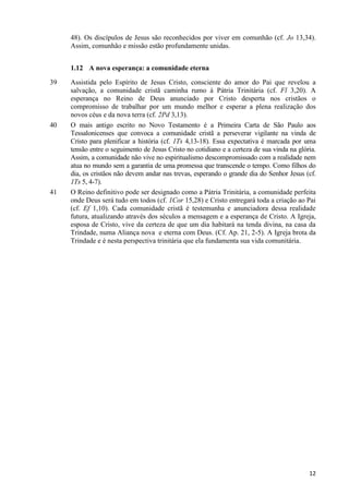 48). Os discípulos de Jesus são reconhecidos por viver em comunhão (cf. Jo 13,34).
Assim, comunhão e missão estão profundamente unidas.
1.12 A nova esperança: a comunidade eterna
39

40

41

Assistida pelo Espírito de Jesus Cristo, consciente do amor do Pai que revelou a
salvação, a comunidade cristã caminha rumo à Pátria Trinitária (cf. Fl 3,20). A
esperança no Reino de Deus anunciado por Cristo desperta nos cristãos o
compromisso de trabalhar por um mundo melhor e esperar a plena realização dos
novos céus e da nova terra (cf. 2Pd 3,13).
O mais antigo escrito no Novo Testamento é a Primeira Carta de São Paulo aos
Tessalonicenses que convoca a comunidade cristã a perseverar vigilante na vinda de
Cristo para plenificar a história (cf. 1Ts 4,13-18). Essa expectativa é marcada por uma
tensão entre o seguimento de Jesus Cristo no cotidiano e a certeza de sua vinda na glória.
Assim, a comunidade não vive no espiritualismo descompromissado com a realidade nem
atua no mundo sem a garantia de uma promessa que transcende o tempo. Como filhos do
dia, os cristãos não devem andar nas trevas, esperando o grande dia do Senhor Jesus (cf.
1Ts 5, 4-7).
O Reino definitivo pode ser designado como a Pátria Trinitária, a comunidade perfeita
onde Deus será tudo em todos (cf. 1Cor 15,28) e Cristo entregará toda a criação ao Pai
(cf. Ef 1,10). Cada comunidade cristã é testemunha e anunciadora dessa realidade
futura, atualizando através dos séculos a mensagem e a esperança de Cristo. A Igreja,
esposa de Cristo, vive da certeza de que um dia habitará na tenda divina, na casa da
Trindade, numa Aliança nova e eterna com Deus. (Cf. Ap. 21, 2-5). A Igreja brota da
Trindade e é nesta perspectiva trinitária que ela fundamenta sua vida comunitária.

12

 