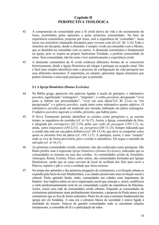 Capítulo II
PERSPECTIVA TEOLÓGICA
42

43

A compreensão de comunidade para a fé cristã deriva da vida e do ensinamento de
Jesus, assimilados pelos apóstolos e pelas primeiras comunidades. Na base da
experiência comunitária, proposta por Jesus, está a experiência da “comunhão”. Jesus
inicia seu ministério chamando discípulos para viverem com ele (cf. Mc 3,14) Todo o
itinerário do discípulo, desde o chamado, é sempre vivido na comunhão com o Mestre,
que se desdobra na comunhão com os outros. A dimensão comunitária é fundamental
na Igreja, pois se inspira na própria Santíssima Trindade, a perfeita comunidade de
amor. Sem comunidade, não há como viver autenticamente a experiência cristã.
A dimensão comunitária da fé cristã conheceu diferentes formas de se concretizar
historicamente, desde a Igreja Doméstica até chegar à paróquia na acepção atual. Não
é fácil nem simples identificar todo o processo de configuração da vida paroquial nos
seus diferentes momentos. É importante, no entanto, apresentar alguns elementos que
podem iluminar a renovação paroquial que se pretende.
2.1 A Igreja Doméstica (Domus Ecclesiae)

44

45

46

47

Na Bíblia grega, aparecem três palavras ligadas à noção de paróquia: o substantivo
paroikía, significando “estrangeiro”, “migrante”, o verbo paroikein, designando “viver
junto a, habitar nas proximidades”, “viver em casa alheia”(cf. Rt 2,1ss) ou “em
peregrinação” e a palavra paroikós, usada tanto como substantivo quanto adjetivo. O
substantivo paroikía pode ser traduzido por morada, habitação em pátria estrangeira.
O adjetivo paroikós equivale a vizinho, próximo, que habita junto.
O Novo Testamento permite identificar os cristãos como peregrinos e, ao mesmo
tempo, os seguidores do caminho (cf. At 16,17). Assim, a Igreja, comunidade de fiéis,
é integrada por estrangeiros (Ef 2,19), pelos que estão de passagem (1Pd 1,7), ou,
ainda, pelos imigrantes (1Pd 2,11), ou peregrinos (Hb 11,13). Sempre indicando que
o cristão não está em sua pátria definitiva (cf. Hb 13,14), que deve se comportar como
quem se encontra fora da pátria (cf. 1Pd 1,17). A paróquia, assim, é uma “estação”
onde se vive de forma provisória, pois o cristão é caminheiro. Ele segue o caminho da
salvação (cf. At 16,17).
As primeiras comunidades cristãs, entretanto, não são conhecidas como paróquias. São
Paulo prefere usar a expressão Igreja Doméstica (Domus Ecclesiae), indicando que as
comunidades se reuniam na casa dos cristãos. As comunidades cristãs de Jerusalém,
Antioquia, Roma, Corinto, Éfeso, entre outras, são comunidades formadas por Igrejas
Domésticas, sendo que as casas serviam de local de acolhida dos fiéis para ouvir a
Palavra, repartir o pão e viver a caridade que Jesus ensinou.
No tempo dos apóstolos e das primeiras pregações do cristianismo, a civilização urbana se
expandia pela bacia do mar Mediterrâneo, e as cidades promoviam uma revolução social e
cultural. Paulo apóstolo funda, então, comunidades nas cidades mais importantes do
Império. Isso implica entrar na nova organização social que emergia e, assim, modificava
o estilo predominantemente rural de ser comunidade a partir da experiência da Palestina.
Assim, cresce uma rede de comunidades cristãs urbanas. Enquanto as comunidades do
cristianismo palestinense eram profundamente itinerantes, a proposta de Paulo passa a um
cristianismo que se fixa de forma sedentária. Paulo faz da casa a estrutura fundamental das
igrejas por ele fundadas. A casa era a estrutura básica da sociedade e estava ligada à
totalidade da mesma. Trata-se de garantir comunidades onde se encontram relações
interpessoais, a comunhão de fé e a participação de todos.
13

 