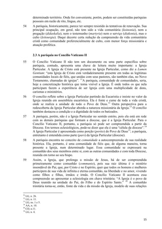 54

determinado território. Onde for conveniente, porém, podem ser constituídas paróquias
pessoais em razão de rito, língua, etc.
A paróquia, historicamente, parece ter sempre resistido às tentativas de renovação. Sua
principal ocupação, em geral, não tem sido a vida comunitária (koinonia), nem a
pregação (didaskalia), nem o testemunho (martyria) nem o serviço (diakonia), mas o
culto (leitourgia). Daqui decorre certa redução da compreensão da vida comunitária
cristã como comunidade preferencialmente de culto, com menor força missionária e
atuação profética.
2.3 A paróquia no Concílio Vaticano II

55

56

57

58

59

O Concílio Vaticano II não tem um documento ou uma parte específica sobre
paróquia, contudo, apresenta uma chave de leitura muito importante: a Igreja
Particular. A Igreja de Cristo está presente na Igreja Particular, como diz a Lumen
Gentium: “esta Igreja de Cristo está verdadeiramente presente em todas as legítimas
comunidades locais de fiéis, que unidas com seus pastores, são também elas, no Novo
Testamento, chamadas de igrejas”. 11A paróquia, comunidade de comunidades, seria,
hoje a concretização histórica que torna visível a Igreja. É onde todos os que nela
participam fazem a experiência de ser Igreja com uma multiplicidade de dons,
carismas e ministérios.
O concílio reflete sobre a Igreja Particular partindo da Eucaristia e insiste no valor da
Igreja reunida em assembleia eucarística. Ela é fonte e cume de toda a vida cristã,
onde se realiza a unidade de todo o Povo de Deus.12 Outra perspectiva para a
redescoberta da Igreja Particular aborda a natureza missionária da Igreja.13 O concílio
também destacou a condição e a dignidade de todos os batizados.
A paróquia, porém, não é a Igreja Particular no sentido estrito, pois ela está em rede
com as demais paróquias que formam a diocese, que é a Igreja Particular. Para o
Concílio Vaticano II, portanto, a paróquia só pode ser compreendida a partir da
Diocese. Em termos eclesiológicos, pode-se dizer que ela é uma “célula da diocese”.14
A Igreja Particular é apresentada como porção (portio) do Povo de Deus15; a paróquia,
entretanto é entendida como parte (pars) da Igreja Particular (diocese).
A paróquia encontra no conceito de comunidade a autocompreensão de sua realidade
histórica. Ela, portanto, é uma comunidade de fiéis que, de alguma maneira, torna
presente a Igreja, num determinado lugar. Essa comunidade se expressará na
comunhão dos seus membros entre si, com as outras comunidades e com toda Diocese,
reunida em torno ao seu bispo.
Assim, a Igreja, que prolonga a missão de Jesus, há de ser compreendida
primeiramente como comunhão (communio), pois sua raiz última é o mistério
insondável do Pai, que, por Cristo e no Espírito, quer que todos os homens e mulheres
participem de sua vida de infinita e eterna comunhão, na liberdade e no amor, vivendo
como filhos e filhas, irmãos e irmãs. O Concílio Vaticano II acentuou essa
compreensão ao apresentar a eclesiologia em chave trinitária: “A Igreja é o povo de
Deus reunido na unidade do Pai, do Filho e do Espírito Santo.” 16 A comunhão
trinitária torna-se, então, fonte da vida e da missão da Igreja, modelo de suas relações

11

LG, n. 26.
LG, n. 11.
13
LG, ns. 1 e 5.
14
AA, n. 10.
15
CD, n.11.
16
LG, n. 4.
12

15

 