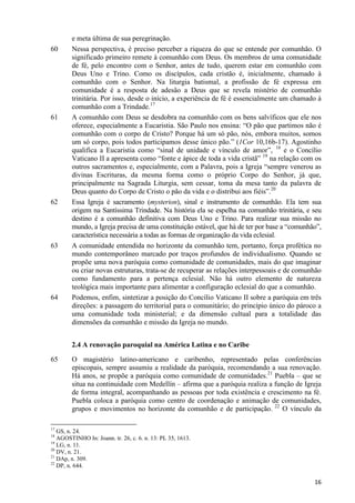 60

61

62

63

64

e meta última de sua peregrinação.
Nessa perspectiva, é preciso perceber a riqueza do que se entende por comunhão. O
significado primeiro remete à comunhão com Deus. Os membros de uma comunidade
de fé, pelo encontro com o Senhor, antes de tudo, querem estar em comunhão com
Deus Uno e Trino. Como os discípulos, cada cristão é, inicialmente, chamado à
comunhão com o Senhor. Na liturgia batismal, a profissão de fé expressa em
comunidade é a resposta de adesão a Deus que se revela mistério de comunhão
trinitária. Por isso, desde o início, a experiência de fé é essencialmente um chamado à
comunhão com a Trindade.17
A comunhão com Deus se desdobra na comunhão com os bens salvíficos que ele nos
oferece, especialmente a Eucaristia. São Paulo nos ensina: “O pão que partimos não é
comunhão com o corpo de Cristo? Porque há um só pão, nós, embora muitos, somos
um só corpo, pois todos participamos desse único pão.” (1Cor 10,16b-17). Agostinho
qualifica a Eucaristia como “sinal de unidade e vínculo de amor”, 18 e o Concílio
Vaticano II a apresenta como “fonte e ápice de toda a vida cristã” 19 na relação com os
outros sacramentos e, especialmente, com a Palavra, pois a Igreja “sempre venerou as
divinas Escrituras, da mesma forma como o próprio Corpo do Senhor, já que,
principalmente na Sagrada Liturgia, sem cessar, toma da mesa tanto da palavra de
Deus quanto do Corpo de Cristo o pão da vida e o distribui aos fiéis”.20
Essa Igreja é sacramento (mysterion), sinal e instrumento de comunhão. Ela tem sua
origem na Santíssima Trindade. Na história ela se espelha na comunhão trinitária, e seu
destino é a comunhão definitiva com Deus Uno e Trino. Para realizar sua missão no
mundo, a Igreja precisa de uma constituição estável, que há de ter por base a “comunhão”,
característica necessária a todas as formas de organização da vida eclesial.
A comunidade entendida no horizonte da comunhão tem, portanto, força profética no
mundo contemporâneo marcado por traços profundos de individualismo. Quando se
propõe uma nova paróquia como comunidade de comunidades, mais do que imaginar
ou criar novas estruturas, trata-se de recuperar as relações interpessoais e de comunhão
como fundamento para a pertença eclesial. Não há outro elemento de natureza
teológica mais importante para alimentar a configuração eclesial do que a comunhão.
Podemos, enfim, sintetizar a posição do Concílio Vaticano II sobre a paróquia em três
direções: a passagem do territorial para o comunitário; do princípio único do pároco a
uma comunidade toda ministerial; e da dimensão cultual para a totalidade das
dimensões da comunhão e missão da Igreja no mundo.
2.4 A renovação paroquial na América Latina e no Caribe

65

O magistério latino-americano e caribenho, representado pelas conferências
episcopais, sempre assumiu a realidade da paróquia, recomendando a sua renovação.
Há anos, se propõe a paróquia como comunidade de comunidades.21 Puebla – que se
situa na continuidade com Medellín – afirma que a paróquia realiza a função de Igreja
de forma integral, acompanhando as pessoas por toda existência e crescimento na fé.
Puebla coloca a paróquia como centro de coordenação e animação de comunidades,
grupos e movimentos no horizonte da comunhão e de participação. 22 O vínculo da

17

GS, n. 24.
AGOSTINHO In: Joann. tr. 26, c. 6. n. 13: PL 35, 1613.
19
LG, n. 11.
20
DV, n. 21.
21
DAp, n. 309.
22
DP, n. 644.
18

16

 