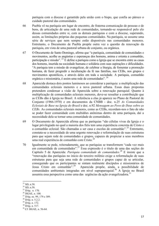 66

67

68

69

70

paróquia com a diocese é garantido pela união com o bispo, que confia ao pároco o
cuidado pastoral das comunidades.
Puebla vê na paróquia um lugar de encontro, de fraterna comunicação de pessoas e de
bens, de articulação de uma rede de comunidades, tornando-se responsável pelo elo
dessas comunidades entre si, com as demais paróquias e com a diocese, superando,
assim, as limitações próprias das pequenas comunidades. Na paróquia, se assume uma
série de serviços que nem sempre estão disponíveis nas comunidades menores.
Entretanto, o Documento de Puebla propõe outra vez a questão da renovação da
paróquia, em vista de uma pastoral urbana de conjunto, ou orgânica.
O Documento de Santo Domingo, afirma que “a paróquia, comunidade de comunidades e
movimentos, acolhe as angústias e esperanças dos homens, anima e orienta a comunhão,
participação e missão”. 23 E define a paróquia como a Igreja que se encontra entre as casas
dos homens, inserida na sociedade humana e solidária com suas aspirações e dificuldades.
“A paróquia tem a missão de evangelizar, de celebrar a liturgia, de fomentar a promoção
humana, de fazer progredir a inculturação da fé nas famílias, nas CEBs, nos grupos e
movimentos apostólicos, e através deles em toda a sociedade. A paróquia, comunhão
orgânica e missionária, é assim uma rede de comunidades”. 24
Aparecida destaca dois pontos luminosos ao considerar a paróquia: a multiplicação das
comunidades eclesiais menores e a nova pastoral urbana. Essas duas propostas
pretendem condensar a visão de Aparecida sobre a renovação paroquial. Quanto à
multiplicação de comunidades eclesiais menores, deve-se ressaltar a contribuição que
as CEBs dão à Igreja no Brasil. A referência a elas já aparece no Plano de Pastoral de
Conjunto (1966-1970) e em documentos da CNBB - doc. n.25 As Comunidades
Eclesiais de Base na Igreja do Brasil e doc. n.92 Mensagem ao Povo de Deus sobre as
CEBs. As comunidades eclesiais menores, como as CEBs, recordam-nos o fato de não
se poder fazer comunidade com multidões anônimas dentro de uma paróquia, daí a
necessidade dela se tornar uma comunidade de comunidades.
O Documento de Aparecida afirma que as paróquias “são células vivas da Igreja e o
lugar privilegiado no qual a maioria dos fiéis tem uma experiência concreta de Cristo e
a comunhão eclesial. São chamadas a ser casa e escolas de comunhão”.25 Entretanto,
constata-se a necessidade de uma urgente renovação e reformulação de suas estruturas
para que sejam rede de comunidades e grupos, capazes de propiciar a seus membros
uma real experiência de comunhão com Cristo.26
Igualmente se pede, reiteradamente, que as paróquias se transformem “cada vez mais
em comunidade de comunidades”.27 Essa expressão é o título de uma das seções do
Capítulo 5 de Aparecida: Paróquia comunidade de comunidades.28 E insiste que a
“renovação das paróquias no início do terceiro milênio exige a reformulação de suas
estruturas para que seja uma rede de comunidades e grupos capaz de se articular,
conseguindo que os participantes se sintam realmente discípulos e missionários de
Jesus Cristo em comunhão”.29 Aparecida propõe, ainda, a possibilidade de
comunidades ambientais integradas em nível supraparoquial.30 A Igreja no Brasil
assumiu essa perspectiva como uma das urgências da ação evangelizadora.31

23

SD, n.58.
SD, n.58.
25
DAp, n. 170.
26
DGAE, n. 100.
27
DAp, ns. 99, 179 e 309.
28
DAp, n. 5.2.2.
29
DAp, n. 172.
30
DAp, n. 517.
31
Cf. DGAE, n. 56-64.
24

17

 