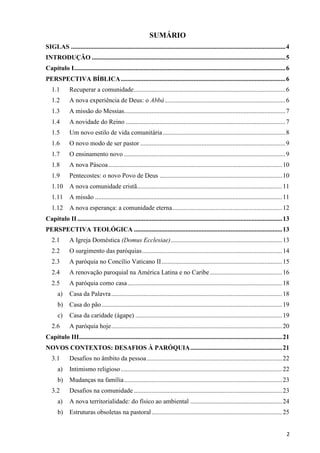 SUMÁRIO
SIGLAS ..................................................................................................................................... 4
INTRODUÇÃO ........................................................................................................................ 5
Capítulo I ................................................................................................................................... 6
PERSPECTIVA BÍBLICA ...................................................................................................... 6
1.1

Recuperar a comunidade .............................................................................................. 6

1.2

A nova experiência de Deus: o Abbá ........................................................................... 6

1.3

A missão do Messias.................................................................................................... 7

1.4

A novidade do Reino ................................................................................................... 7

1.5

Um novo estilo de vida comunitária ............................................................................ 8

1.6

O novo modo de ser pastor .......................................................................................... 9

1.7

O ensinamento novo .................................................................................................... 9

1.8

A nova Páscoa ............................................................................................................ 10

1.9

Pentecostes: o novo Povo de Deus ............................................................................ 10

1.10 A nova comunidade cristã.......................................................................................... 11
1.11 A missão .................................................................................................................... 11
1.12 A nova esperança: a comunidade eterna .................................................................... 12
Capítulo II ............................................................................................................................... 13
PERSPECTIVA TEOLÓGICA ............................................................................................ 13
2.1

A Igreja Doméstica (Domus Ecclesiae) ..................................................................... 13

2.2

O surgimento das paróquias ....................................................................................... 14

2.3

A paróquia no Concílio Vaticano II ........................................................................... 15

2.4

A renovação paroquial na América Latina e no Caribe ............................................. 16

2.5

A paróquia como casa ................................................................................................ 18

a)

Casa da Palavra .......................................................................................................... 18

b)

Casa do pão ................................................................................................................ 19

c)

Casa da caridade (ágape) ........................................................................................... 19

2.6

A paróquia hoje .......................................................................................................... 20

Capítulo III.............................................................................................................................. 21
NOVOS CONTEXTOS: DESAFIOS À PARÓQUIA ......................................................... 21
3.1

Desafios no âmbito da pessoa .................................................................................... 22

a)

Intimismo religioso .................................................................................................... 22

b)

Mudanças na família .................................................................................................. 23

3.2

Desafios na comunidade ............................................................................................ 23

a)

A nova territorialidade: do físico ao ambiental ......................................................... 24

b)

Estruturas obsoletas na pastoral ................................................................................. 25
2

 
