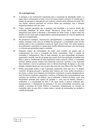 2.6 A paróquia hoje
83

84

85

86

87

40
41

A paróquia é um instrumento importante para a construção da identidade cristã; é o
lugar onde o cristianismo se torna visível em nossa cultura e história. É verdade que a
origem da paróquia é marcada por um contexto cultural muito diferente do atual. Por
isso muitos aspectos precisam ser revistos diante das mudanças, mas a intuição
original permanece com seu valor.
Todos, contudo, percebem que a paróquia está desafiada a se renovar diante das
aceleradas mudanças de nosso tempo. Desviar-se dessa tarefa é uma atitude
impensável para quem é discípulo e missionário de Jesus Cristo. A época atual nos
desafia a rever nossa ação evangelizadora e pastoral-paroquial em vista da urgência de
uma nova evangelização.
Da perspectiva teológica, interessa-nos, principalmente, a compreensão destas duas
noções: paróquia como casa de acolhida dos peregrinos e comunidade como lar dos
cristãos onde se faz a experiência comum de seguir Jesus Cristo. Em sendo instância
de acolhimento, a paróquia é o espaço para receber diferentes pessoas com suas buscas
e vivências que pretendem seguir o caminho.
Enquanto espaço da comunidade, ela reúne esses cristãos em grupos que se
comprometem em viver o evangelho de forma comunitária. Aqui o sentido da
comunhão é indispensável. Não se trata, portanto, de uma comunidade sociológica
organizada e reunida, mas de um grupo que a partir da fé tem profunda comunhão com
Deus e entre si, fundamento de toda experiência cristã e eclesial. Afinal, a “comunhão
eclesial, embora possua sempre uma dimensão universal, encontra a sua expressão
mais imediata e visível na paróquia: esta é a última localização da Igreja; é, em certo
sentido, a própria Igreja que vive no meio das casas dos seus filhos e das suas filhas”.40
Enfim, procurando definir o que é paróquia, poderemos dizer que ela é “o próprio
„mistério‟ da Igreja presente e operante nela: embora, por vezes, pobre em pessoas e
em meios, e outras vezes dispersa em territórios vastíssimos ou quase desaparecida no
meio de bairros modernos, populosos e caóticos, a Paróquia não é principalmente uma
estrutura, um território, um edifício, mas é sobretudo a família de Deus, como uma
fraternidade animada pelo espírito de unidade, é uma casa de família, fraterna e
acolhedora, é a comunidade de fiéis.”41 De igual modo, é preciso reafirmar que,
teologicamente, o fundamento da paróquia é ser uma comunidade eucarística, que
celebra a presença de Cristo Palavra e Eucaristia, estabelecendo os vínculos de
comunhão entre os seus fiéis e remete todos à missão de testemunhar na caridade a
verdade professada.

ChL, n. 26.
ChL, n. 26.

20

 