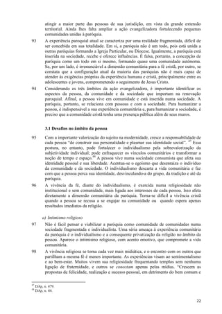 93

94

atingir a maior parte das pessoas de sua jurisdição, em vista da grande extensão
territorial. Ainda lhes falta ampliar a ação evangelizadora fortalecendo pequenas
comunidades unidas à paróquia.
A experiência paroquial atual se caracteriza por uma realidade fragmentada, difícil de
ser concebida em sua totalidade. Em si, a paróquia não é um todo, pois está unida a
outras paróquias formando a Igreja Particular, ou Diocese. Igualmente, a paróquia está
inserida na sociedade, recebe e oferece influências. É falsa, portanto, a concepção de
paróquia como um todo em si mesmo, formando quase uma comunidade autônoma.
Se, por um lado, é irrenunciável a dimensão comunitária para a fé cristã, por outro, se
constata que a configuração atual da maioria das paróquias não é mais capaz de
atender às exigências próprias da experiência humana e cristã, principalmente entre os
adolescentes e jovens, comprometendo o seguimento de Jesus Cristo.
Considerando os três âmbitos da ação evangelizadora, é importante identificar os
aspectos da pessoa, da comunidade e da sociedade que importam na renovação
paroquial. Afinal, a pessoa vive em comunidade e está inserida numa sociedade. A
paróquia, portanto, se relaciona com pessoas e com a sociedade. Para humanizar a
pessoa, é indispensável a sua experiência comunitária e, para humanizar a sociedade, é
preciso que a comunidade cristã tenha uma presença pública além de seus muros.
3.1 Desafios no âmbito da pessoa

95

96

97

98

47
48

Com a importante valorização do sujeito na modernidade, cresce a responsabilidade de
cada pessoa “de construir sua personalidade e plasmar sua identidade social”. 47 Essa
postura, no entanto, pode fortalecer o individualismo pela sobrevalorização da
subjetividade individual; pode enfraquecer os vínculos comunitários e transformar a
noção de tempo e espaço.48 A pessoa vive numa sociedade consumista que afeta sua
identidade pessoal e sua liberdade. Acentua-se o egoísmo que desenraiza o indivíduo
da comunidade e da sociedade. O individualismo descarta a vida comunitária e faz
com que a pessoa perca sua identidade, desvinculando-a do grupo, da tradição e até da
paróquia.
A vivência da fé, diante do individualismo, é exercida numa religiosidade não
institucional e sem comunidade, mais ligada aos interesses de cada pessoa. Isso afeta
diretamente a dimensão comunitária da paróquia. Torna-se difícil a vivência cristã
quando a pessoa se recusa a se engajar na comunidade ou quando espera apenas
resultados imediatos da religião.
a) Intimismo religioso
Não é fácil pensar e viabilizar a paróquia como comunidade de comunidades numa
sociedade fragmentada e individualista. Uma séria ameaça à experiência comunitária
da paróquia é o individualismo e a consequente privatização da religião no âmbito da
pessoa. Aparece o intimismo religioso, com acento emotivo, que compromete a vida
comunitária.
A vivência religiosa se torna cada vez mais midiática, e o encontro com os outros que
partilham a mesma fé é menos importante. As experiências visam ao sentimentalismo
e ao bem-estar. Muitos vivem sua religiosidade frequentando templos sem nenhuma
ligação de fraternidade, e outros se conectam apenas pelas mídias. “Crescem as
propostas de felicidade, realização e sucesso pessoal, em detrimento do bem comum e

DAp, n. 479.
DAp, n. 44.

22

 