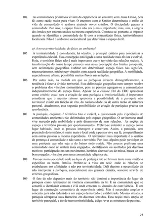 104

105

106

107

108

109

As comunidades primitivas viviam da experiência do encontro com Jesus Cristo, pela
fé, como razão maior para viver. O encontro com o Senhor determinava o estilo de
vida da comunidade e acabava atraindo novos cristãos. O discipulado gerava a
comunidade. Por isso, o espaço físico não era o mais importante, mas, sim, a alegria
dos irmãos por estarem unidos na mesma experiência. Constata-se, portanto, o impasse
quando se identifica a comunidade de fé com a comunidade física, territorialmente
localizada. Não é o ambiente sociocultural que determina o espaço da fé.
a) A nova territorialidade: do físico ao ambiental
A territorialidade é considerada, há séculos, o principal critério para concretizar a
experiência eclesial. Essa concepção está ligada a uma realidade mais fixista e estável.
Hoje, o território físico não é mais importante que o território das relações sociais. A
transformação do nosso tempo provoca uma nova concepção dos limites paroquiais,
sem delimitação geográfica. Habitar um determinado espaço físico não significa,
necessariamente, estabelecer vínculos com aquela realidade geográfica. A mobilidade,
especialmente urbana, possibilita muitos fluxos nas relações.
Por outro lado, na medida em que as paróquias crescem demograficamente, a
tendência é fazer a divisão territorial. Essa delimitação geográfica nem sempre resolve
o problema dos vínculos comunitários, pois as pessoas agregam-se a comunidades
independentemente do espaço físico. Apesar de o cânone 518 do CDC apresentar
como critério usual para a criação de uma paróquia a territorialidade, é importante
considerar que o mesmo cânone apresenta a possibilidade de a paróquia não
territorial existir em função do rito, da nacionalidade ou de outra razão de natureza
pastoral. Atualmente, essa segunda possibilidade de criação de paróquias precisa ser
aprofundada.
A paróquia, enquanto é território fixo e estável, é questionada pela experiência de
comunidades ambientais não delimitadas pelo espaço geográfico. O ser humano atual
vive marcado pela mobilidade e pelo dinamismo de suas relações. As noções de
espaço e território passam por questionamentos. Prefere-se entender o espaço como
lugar habitado, onde as pessoas interagem e convivem. Assim, a paróquia, sem
prescindir do território, é muito mais o local onde a pessoa vive sua fé, compartilhando
com outras pessoas a mesma experiência. O referencial mais importante é o sentido
de pertença à comunidade e não tanto o território. Por isso, alguém pode participar de
uma paróquia que não seja a do bairro onde reside. Não poucos preferem uma
comunidade onde se sentem mais engajados, identificados ou acolhidos por diversos
motivos: participação em um movimento, horários alternativos de missa, busca de um
bom pregador, vínculos com uma comunidade religiosa etc.
Vive-se numa sociedade onde os laços de pertença não se firmam tanto num território
específico ou numa família. Prefere-se a vida em rede, onde as relações se
estabelecem por afinidades e não por territorialidade. Dali decorre a necessidade de
não interpretar a paróquia, especialmente nas grandes cidades, somente através de
critérios geográficos.
O fato de não depender mais do território não diminui a importância do lugar da
paróquia como referencial de vivência comunitária da fé. É na comunidade que se
constrói a identidade comum e é lá onde crescem os vínculos de convivência. É um
lugar de construção comunitária da experiência cristã. Mas é necessário ampliar o
conceito para não reduzi-lo a um espaço demarcado e estabilizado. Mesmo situada, a
paróquia ultrapassa suas fronteiras em diversos sentidos. Essa noção mais ampla de
território paroquial, e até de transterritorialidade, exige rever as estruturas de pastoral.

24

 
