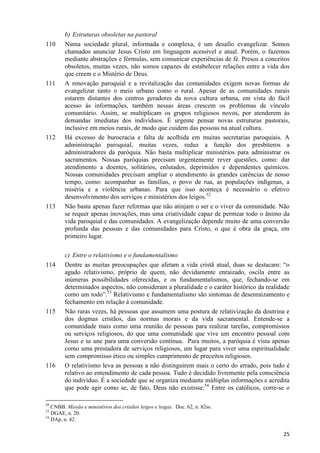 110

111

112

113

114

115

116

b) Estruturas obsoletas na pastoral
Numa sociedade plural, informada e complexa, é um desafio evangelizar. Somos
chamados anunciar Jesus Cristo em linguagem acessível e atual. Porém, o fazemos
mediante abstrações e fórmulas, sem comunicar experiências de fé. Presos a conceitos
obsoletos, muitas vezes, não somos capazes de estabelecer relações entre a vida dos
que creem e o Mistério de Deus.
A renovação paroquial e a revitalização das comunidades exigem novas formas de
evangelizar tanto o meio urbano como o rural. Apesar de as comunidades rurais
estarem distantes dos centros geradores da nova cultura urbana, em vista do fácil
acesso às informações, também nessas áreas crescem os problemas de vínculo
comunitário. Assim, se multiplicam os grupos religiosos novos, por atenderem às
demandas imediatas dos indivíduos. É urgente pensar novas estruturas pastorais,
inclusive em meios rurais, de modo que cuidem das pessoas na atual cultura.
Há excesso de burocracia e falta de acolhida em muitas secretarias paroquiais. A
administração paroquial, muitas vezes, reduz a função dos presbíteros a
administradores da paróquia. Não basta multiplicar ministérios para administrar os
sacramentos. Nossas paróquias precisam urgentemente rever questões, como: dar
atendimento a doentes, solitários, enlutados, deprimidos e dependentes químicos.
Nossas comunidades precisam ampliar o atendimento às grandes carências de nosso
tempo, como: acompanhar as famílias, o povo de rua, as populações indígenas, a
miséria e a violência urbanas. Para que isso aconteça é necessário o efetivo
desenvolvimento dos serviços e ministérios dos leigos.52
Não basta apenas fazer reformas que não atinjam o ser e o viver da comunidade. Não
se requer apenas inovações, mas uma criatividade capaz de permear todo o ânimo da
vida paroquial e das comunidades. A evangelização depende muito de uma conversão
profunda das pessoas e das comunidades para Cristo, o que é obra da graça, em
primeiro lugar.
c) Entre o relativismo e o fundamentalismo
Dentre as muitas preocupações que afetam a vida cristã atual, duas se destacam: “o
agudo relativismo, próprio de quem, não devidamente enraizado, oscila entre as
inúmeras possibilidades oferecidas, e os fundamentalismos, que, fechando-se em
determinados aspectos, não consideram a pluralidade e o caráter histórico da realidade
como um todo”.53 Relativismo e fundamentalismo são sintomas de desenraizamento e
fechamento em relação à comunidade.
Não raras vezes, há pessoas que assumem uma postura de relativização da doutrina e
dos dogmas cristãos, das normas morais e da vida sacramental. Entende-se a
comunidade mais como uma reunião de pessoas para realizar tarefas, compromissos
ou serviços religiosos, do que uma comunidade que vive um encontro pessoal com
Jesus e se une para uma conversão contínua. Para muitos, a paróquia é vista apenas
como uma prestadora de serviços religiosos, um lugar para viver uma espiritualidade
sem compromisso ético ou simples cumprimento de preceitos religiosos.
O relativismo leva as pessoas a não distinguirem mais o certo do errado, pois tudo é
relativo ao entendimento de cada pessoa. Tudo é decidido livremente pela consciência
do indivíduo. É a sociedade que se organiza mediante múltiplas informações e acredita
que pode agir como se, de fato, Deus não existisse.54 Entre os católicos, corre-se o

52

CNBB. Missão e ministérios dos cristãos leigos e leigas. Doc. 62, n. 82ss.
DGAE, n. 20.
54
DAp, n. 42.
53

25

 