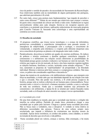 117

risco de perder o sentido do pecado e da necessidade do Sacramento da Reconciliação.
Esse relativismo também está na mentalidade de alguns participantes das paróquias,
que aderiram parcialmente à fé cristã.
Por outro lado, cresce uma postura mais fundamentalista “que impede de perceber o
outro como diferente”.55 Diante de um mundo que relativizou suas crenças e normas,
há quem sinta a necessidade de colocar um limite a todo custo. Estabelecem-se regras
universalmente válidas para cada situação. Insiste-se em recuperar aspectos préconciliares e se pretende uma leitura e aplicações reducionistas da renovação proposta
pelo Concílio Vaticano II, buscando uma eclesiologia e uma espiritualidade até
contrárias ao evento conciliar.
3.3 Desafios da sociedade

118

119

120

121

122

O progresso científico, que trouxe novas tecnologias e o avanço da informática,
permite-nos comodidades e experiências inimagináveis num passado recente. A
emergência da subjetividade, a preocupação com a ecologia, o crescimento do
voluntariado, o empenho pela tolerância e o respeito pelo diferente despertam uma
nova consciência de pertença ao planeta e de integração entre tudo e todos.
Paradoxalmente, descortina-se também um quadro de enormes problemas. Os índices
de pobreza e miséria continuam a desafiar qualquer consciência tranquila. O
consumismo e o utilitarismo nas relações sociais deterioram as possibilidades de
fraternidade porque geram exclusão e reduzem o ser humano ao valor de mercado. “Os
critérios que regem as leis do mercado, do lucro e dos bens materiais regulam também
as relações humanas, familiares e sociais, incluindo certas atitudes religiosas.”56 Por
isso, aumentam as propostas de “espiritualidades” da prosperidade e da felicidade
individual. Diminui o interesse pelo bem comum e o compromisso solidário. Não raras
vezes, os pobres são considerados supérfluos e descartáveis.57
Apesar das tentativas do secularismo e do indiferentismo religioso, que emergem com
força na atualidade, o cristão sabe que sua identidade depende da sua relação com tudo
o que o circunda. Para não perder sua essência, a fé cristã precisa ocupar-se da
história, porque nela se realiza a abertura do ser humano para a transcendência. Nesse
encontro entre o visível e o invisível, o humano encontra o sentido, a cura e a salvação
de toda sua existência. Ainda que a sociedade moderna seja prisioneira do
consumismo e do utilitarismo, a Igreja há de se orientar por valores baseados numa
sociedade, onde a civilização do amor encontre seu espaço e novas oportunidades.
a) A sociedade pós-cristã
Há uma forte tendência no mundo, para que a sociedade seja laicista e a religião não
interfira na esfera pública. Partindo do estado laico, pretende-se chegar a uma
sociedade que se paute pelo laicismo. Chega-se a pensar numa sociedade pós-cristã.
Não se busca mais o verdadeiro, mas o desejável. A verdade se torna relativa às
diferentes necessidades das pessoas. Trata-se de uma cultura sempre mais
secularizada, que impede a influência do cristianismo nas decisões morais da
sociedade. Apesar dessa resistência, os cristãos não podem, como cidadãos, se omitir
na tomada de decisões que envolvem a vida pública.
Numa sociedade plural em valores, crenças e normas, falta orientação, e há muita

55

DGAE, n. 23.
DGAE, n. 21.
57
DGAE, n. 21.
56

26

 