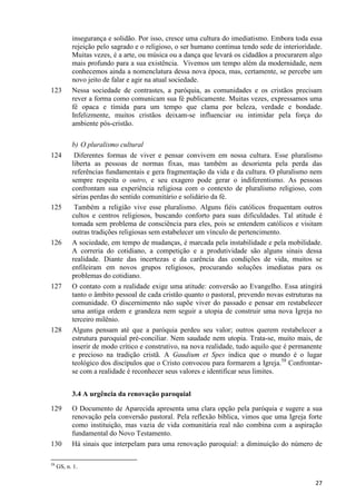 123

124

125

126

127

128

insegurança e solidão. Por isso, cresce uma cultura do imediatismo. Embora toda essa
rejeição pelo sagrado e o religioso, o ser humano continua tendo sede de interioridade.
Muitas vezes, é a arte, ou música ou a dança que levará os cidadãos a procurarem algo
mais profundo para a sua existência. Vivemos um tempo além da modernidade, nem
conhecemos ainda a nomenclatura dessa nova época, mas, certamente, se percebe um
novo jeito de falar e agir na atual sociedade.
Nessa sociedade de contrastes, a paróquia, as comunidades e os cristãos precisam
rever a forma como comunicam sua fé publicamente. Muitas vezes, expressamos uma
fé opaca e tímida para um tempo que clama por beleza, verdade e bondade.
Infelizmente, muitos cristãos deixam-se influenciar ou intimidar pela força do
ambiente pós-cristão.
b) O pluralismo cultural
Diferentes formas de viver e pensar convivem em nossa cultura. Esse pluralismo
liberta as pessoas de normas fixas, mas também as desorienta pela perda das
referências fundamentais e gera fragmentação da vida e da cultura. O pluralismo nem
sempre respeita o outro, e seu exagero pode gerar o indiferentismo. As pessoas
confrontam sua experiência religiosa com o contexto de pluralismo religioso, com
sérias perdas do sentido comunitário e solidário da fé.
Também a religião vive esse pluralismo. Alguns fiéis católicos frequentam outros
cultos e centros religiosos, buscando conforto para suas dificuldades. Tal atitude é
tomada sem problema de consciência para eles, pois se entendem católicos e visitam
outras tradições religiosas sem estabelecer um vínculo de pertencimento.
A sociedade, em tempo de mudanças, é marcada pela instabilidade e pela mobilidade.
A correria do cotidiano, a competição e a produtividade são alguns sinais dessa
realidade. Diante das incertezas e da carência das condições de vida, muitos se
enfileiram em novos grupos religiosos, procurando soluções imediatas para os
problemas do cotidiano.
O contato com a realidade exige uma atitude: conversão ao Evangelho. Essa atingirá
tanto o âmbito pessoal de cada cristão quanto o pastoral, prevendo novas estruturas na
comunidade. O discernimento não supõe viver do passado e pensar em restabelecer
uma antiga ordem e grandeza nem seguir a utopia de construir uma nova Igreja no
terceiro milênio.
Alguns pensam até que a paróquia perdeu seu valor; outros querem restabelecer a
estrutura paroquial pré-conciliar. Nem saudade nem utopia. Trata-se, muito mais, de
inserir de modo crítico e construtivo, na nova realidade, tudo aquilo que é permanente
e precioso na tradição cristã. A Gaudium et Spes indica que o mundo é o lugar
teológico dos discípulos que o Cristo convocou para formarem a Igreja.58 Confrontarse com a realidade é reconhecer seus valores e identificar seus limites.
3.4 A urgência da renovação paroquial

129

130
58

O Documento de Aparecida apresenta uma clara opção pela paróquia e sugere a sua
renovação pela conversão pastoral. Pela reflexão bíblica, vimos que uma Igreja forte
como instituição, mas vazia de vida comunitária real não combina com a aspiração
fundamental do Novo Testamento.
Há sinais que interpelam para uma renovação paroquial: a diminuição do número de

GS, n. 1.

27

 