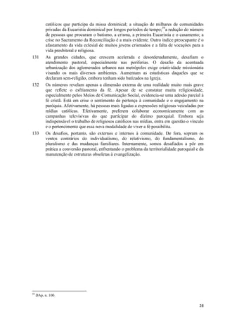 131

132

133

59

católicos que participa da missa dominical; a situação de milhares de comunidades
privadas da Eucaristia dominical por longos períodos de tempo;59a redução do número
de pessoas que procuram o batismo, a crisma, a primeira Eucaristia e o casamento; a
crise no Sacramento da Reconciliação é a mais evidente. Outro índice preocupante é o
afastamento da vida eclesial de muitos jovens crismados e a falta de vocações para a
vida presbiteral e religiosa.
As grandes cidades, que crescem acelerada e desordenadamente, desafiam o
atendimento pastoral, especialmente nas periferias. O desafio da acentuada
urbanização dos aglomerados urbanos nas metrópoles exige criatividade missionária
visando os mais diversos ambientes. Aumentam as estatísticas daqueles que se
declaram sem-religião, embora tenham sido batizados na Igreja.
Os números revelam apenas a dimensão externa de uma realidade muito mais grave
que reflete o esfriamento da fé. Apesar de se constatar muita religiosidade,
especialmente pelos Meios de Comunicação Social, evidencia-se uma adesão parcial à
fé cristã. Está em crise o sentimento de pertença à comunidade e o engajamento na
paróquia. Afetivamente, há pessoas mais ligadas a expressões religiosas veiculadas por
mídias católicas. Efetivamente, preferem colaborar economicamente com as
campanhas televisivas do que participar do dízimo paroquial. Embora seja
indispensável o trabalho de religiosos católicos nas mídias, entra em questão o vínculo
e o pertencimento que essa nova modalidade de viver a fé possibilita.
Os desafios, portanto, são externos e internos à comunidade. De fora, sopram os
ventos contrários do individualismo, do relativismo, do fundamentalismo, do
pluralismo e das mudanças familiares. Internamente, somos desafiados a pôr em
prática a conversão pastoral, enfrentando o problema da territorialidade paroquial e da
manutenção de estruturas obsoletas à evangelização.

DAp, n. 100.

28

 