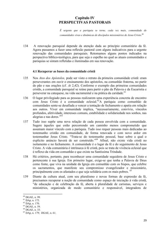 Capítulo IV
PERSPECTIVAS PASTORAIS
É urgente que a paróquia se torne, cada vez mais, comunidade de
comunidades vivas e dinâmicas de discípulos missionários de Jesus Cristo.60

134

A renovação paroquial depende da atenção dada ao princípio comunitário da fé.
Agora passamos a fazer uma reflexão pastoral com alguns indicativos para a urgente
renovação das comunidades paroquiais. Retomamos alguns pontos indicados na
perspectiva bíblico-teológica, para que seja o espelho no qual as atuais comunidades e
paróquias se sintam refletidas e iluminadas em sua renovação.
4.1 Recuperar as bases da comunidade cristã

135

136

137

138

139

Nos Atos dos Apóstolos, pode ser visto o retrato da primeira comunidade cristã: eram
perseverantes em ouvir o ensinamento dos apóstolos, na comunhão fraterna, no partir
do pão e nas orações (cf. At 2,42). Conforme o exemplo das primeiras comunidades
cristãs, a comunidade paroquial se reúne para partir o pão da Palavra e da Eucaristia e
perseverar na catequese, na vida sacramental e na prática da caridade.61
O lugar privilegiado para as pessoas realizarem uma experiência concreta de encontro
com Jesus Cristo é a comunidade eclesial.62A paróquia como comunhão de
comunidades sente-se desafiada a vencer a tentação de fechamento e apatia em relação
aos outros. Viver em comunidade implica, “necessariamente, convívio, vínculos
profundos, afetividade, interesses comuns, estabilidade e solidariedade nos sonhos, nas
alegrias e nas dores.”63
Tudo isso supõe uma nova relação de cada pessoa envolvida com a comunidade.
Sugere àqueles que estão percorrendo um caminho menos comprometido que
assumam maior vínculo com a paróquia. Tudo isso requer pessoas mais dedicadas ao
testemunho cristão em comunidade, de forma renovada e com novo ardor em
testemunhar Jesus Cristo. “Trata-se do testemunho pessoal, base sobre a qual o
explícito anúncio haverá de ser construído.”64 Afinal, não existe vida cristã no
isolamento e no fechamento. A comunidade é o lugar da fé e do seguimento de Jesus
Cristo. A vida comunitária é intrínseca à fé cristã, pois se trata de vivência eclesial que
é reflexo da vida em comunhão e que existe na Santíssima Trindade.
Há critérios, portanto, para reconhecer uma comunidade seguidora de Jesus Cristo e
pertencente à sua Igreja. Em primeiro lugar, exige-se que tenha a Palavra de Deus
como fonte, que viva na unidade da Igreja em comunhão com os bispos, que celebre
os sacramentos, que manifeste seu compromisso evangelizador e missionário,
principalmente com os afastados e que seja solidária com os mais pobres. 65
Diante da cultura atual, com seu pluralismo e novas formas de expressão da fé,
precisamos recuperar a noção de comunidade como espaço de iniciação à vida cristã,
“de educação e de celebração da fé, aberta à pluralidade de carismas, serviços e
ministérios, organizada de modo comunitário e responsável, integradora de

60

DGAE, n. 99.
DAp, n. 175.
62
DAp, n. 170.
63
DGAE, n. 59.
64
DGAE, n. 33.
65
DAp, n. 179; DGAE, n. 61.
61

29

 