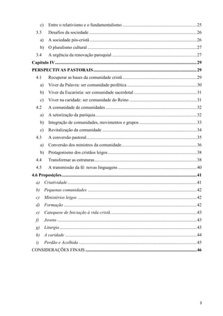 c)
3.3

Entre o relativismo e o fundamentalismo .................................................................. 25
Desafios da sociedade ................................................................................................ 26

a)

A sociedade pós-cristã ............................................................................................... 26

b)

O pluralismo cultural ................................................................................................. 27

3.4

A urgência da renovação paroquial ........................................................................... 27

Capítulo IV .............................................................................................................................. 29
PERSPECTIVAS PASTORAIS ............................................................................................ 29
4.1

Recuperar as bases da comunidade cristã .................................................................. 29

a)

Viver da Palavra: ser comunidade profética .............................................................. 30

b)

Viver da Eucaristia: ser comunidade sacerdotal ........................................................ 31

c)

Viver na caridade: ser comunidade do Reino ............................................................ 31

4.2

A comunidade de comunidades ................................................................................. 32

a)

A setorização da paróquia .......................................................................................... 32

b)

Integração de comunidades, movimentos e grupos ................................................... 33

c)

Revitalização da comunidade .................................................................................... 34

4.3

A conversão pastoral .................................................................................................. 35

a)

Conversão dos ministros da comunidade ................................................................... 36

b)

Protagonismo dos cristãos leigos ............................................................................... 38

4.4

Transformar as estruturas ........................................................................................... 38

4.5

A transmissão da fé: novas linguagens ...................................................................... 40

4.6 Proposições ........................................................................................................................ 41
a) Criatividade ................................................................................................................... 41
b) Pequenas comunidades ................................................................................................. 42
c)

Ministérios leigos .......................................................................................................... 42

d) Formação ...................................................................................................................... 42
e)

Catequese de Iniciação à vida cristã............................................................................. 43

f)

Jovens ............................................................................................................................ 43

g) Liturgia .......................................................................................................................... 43
h) A caridade ..................................................................................................................... 44
i)

Perdão e Acolhida ......................................................................................................... 45

CONSIDERAÇÕES FINAIS ................................................................................................... 46

3

 
