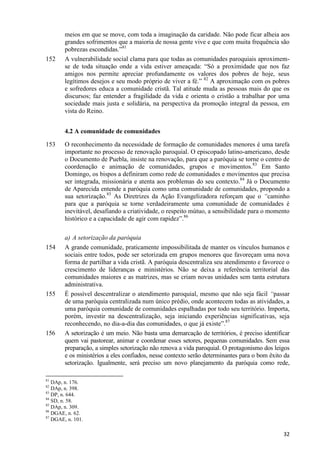 152

meios em que se move, com toda a imaginação da caridade. Não pode ficar alheia aos
grandes sofrimentos que a maioria de nossa gente vive e que com muita frequência são
pobrezas escondidas.”81
A vulnerabilidade social clama para que todas as comunidades paroquiais aproximemse de toda situação onde a vida estiver ameaçada: “Só a proximidade que nos faz
amigos nos permite apreciar profundamente os valores dos pobres de hoje, seus
legítimos desejos e seu modo próprio de viver a fé.” 82 A aproximação com os pobres
e sofredores educa a comunidade cristã. Tal atitude muda as pessoas mais do que os
discursos; faz entender a fragilidade da vida e orienta o cristão a trabalhar por uma
sociedade mais justa e solidária, na perspectiva da promoção integral da pessoa, em
vista do Reino.
4.2 A comunidade de comunidades

153

154

155

156

O reconhecimento da necessidade de formação de comunidades menores é uma tarefa
importante no processo de renovação paroquial. O episcopado latino-americano, desde
o Documento de Puebla, insiste na renovação, para que a paróquia se torne o centro de
coordenação e animação de comunidades, grupos e movimentos.83 Em Santo
Domingo, os bispos a definiram como rede de comunidades e movimentos que precisa
ser integrada, missionária e atenta aos problemas do seu contexto.84 Já o Documento
de Aparecida entende a paróquia como uma comunidade de comunidades, propondo a
sua setorização.85 As Diretrizes da Ação Evangelizadora reforçam que o “caminho
para que a paróquia se torne verdadeiramente uma comunidade de comunidades é
inevitável, desafiando a criatividade, o respeito mútuo, a sensibilidade para o momento
histórico e a capacidade de agir com rapidez”.86
a) A setorização da paróquia
A grande comunidade, praticamente impossibilitada de manter os vínculos humanos e
sociais entre todos, pode ser setorizada em grupos menores que favoreçam uma nova
forma de partilhar a vida cristã. A paróquia descentraliza seu atendimento e favorece o
crescimento de lideranças e ministérios. Não se deixa a referência territorial das
comunidades maiores e as matrizes, mas se criam novas unidades sem tanta estrutura
administrativa.
É possível descentralizar o atendimento paroquial, mesmo que não seja fácil “passar
de uma paróquia centralizada num único prédio, onde acontecem todas as atividades, a
uma paróquia comunidade de comunidades espalhadas por todo seu território. Importa,
porém, investir na descentralização, seja iniciando experiências significativas, seja
reconhecendo, no dia-a-dia das comunidades, o que já existe”.87
A setorização é um meio. Não basta uma demarcação de territórios, é preciso identificar
quem vai pastorear, animar e coordenar esses setores, pequenas comunidades. Sem essa
preparação, a simples setorização não renova a vida paroquial. O protagonismo dos leigos
e os ministérios a eles confiados, nesse contexto serão determinantes para o bom êxito da
setorização. Igualmente, será preciso um novo planejamento da paróquia como rede,

81

DAp, n. 176.
DAp, n. 398.
83
DP, n. 644.
84
SD, n. 58.
85
DAp, n. 309.
86
DGAE, n. 62.
87
DGAE, n. 101.
82

32

 