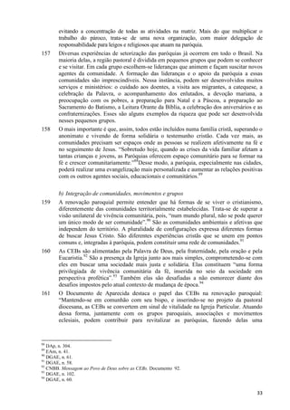 157

158

159

160

161

evitando a concentração de todas as atividades na matriz. Mais do que multiplicar o
trabalho do pároco, trata-se de uma nova organização, com maior delegação de
responsabilidade para leigos e religiosos que atuam na paróquia.
Diversas experiências de setorização das paróquias já ocorrem em todo o Brasil. Na
maioria delas, a região pastoral é dividida em pequenos grupos que podem se conhecer
e se visitar. Em cada grupo escolhem-se lideranças que animem e façam suscitar novos
agentes da comunidade. A formação das lideranças e o apoio da paróquia a essas
comunidades são imprescindíveis. Nessa instância, podem ser desenvolvidos muitos
serviços e ministérios: o cuidado aos doentes, a visita aos migrantes, a catequese, a
celebração da Palavra, o acompanhamento dos enlutados, a devoção mariana, a
preocupação com os pobres, a preparação para Natal e a Páscoa, a preparação ao
Sacramento do Batismo, a Leitura Orante da Bíblia, a celebração dos aniversários e as
confraternizações. Esses são alguns exemplos da riqueza que pode ser desenvolvida
nesses pequenos grupos.
O mais importante é que, assim, todos estão incluídos numa família cristã, superando o
anonimato e vivendo de forma solidária o testemunho cristão. Cada vez mais, as
comunidades precisam ser espaços onde as pessoas se realizem afetivamente na fé e
no seguimento de Jesus. “Sobretudo hoje, quando as crises da vida familiar afetam a
tantas crianças e jovens, as Paróquias oferecem espaço comunitário para se formar na
fé e crescer comunitariamente.”88Desse modo, a paróquia, especialmente nas cidades,
poderá realizar uma evangelização mais personalizada e aumentar as relações positivas
com os outros agentes sociais, educacionais e comunitários.89
b) Integração de comunidades, movimentos e grupos
A renovação paroquial permite entender que há formas de se viver o cristianismo,
diferentemente das comunidades territorialmente estabelecidas. Trata-se de superar a
visão unilateral de vivência comunitária, pois, “num mundo plural, não se pode querer
um único modo de ser comunidade”.90 São as comunidades ambientais e afetivas que
independem do território. A pluralidade de configurações expressa diferentes formas
de buscar Jesus Cristo. São diferentes experiências cristãs que se unem em pontos
comuns e, integradas à paróquia, podem constituir uma rede de comunidades.91
As CEBs são alimentadas pela Palavra de Deus, pela fraternidade, pela oração e pela
Eucaristia.92 São a presença da Igreja junto aos mais simples, comprometendo-se com
eles em buscar uma sociedade mais justa e solidária. Elas constituem “uma forma
privilegiada de vivência comunitária da fé, inserida no seio da sociedade em
perspectiva profética”.93 Também elas são desafiadas a não esmorecer diante dos
desafios impostos pelo atual contexto de mudança de época.94
O Documento de Aparecida destaca o papel das CEBs na renovação paroquial:
“Mantendo-se em comunhão com seu bispo, e inserindo-se no projeto da pastoral
diocesana, as CEBs se convertem em sinal de vitalidade na Igreja Particular. Atuando
dessa forma, juntamente com os grupos paroquiais, associações e movimentos
eclesiais, podem contribuir para revitalizar as paróquias, fazendo delas uma

88

DAp, n. 304.
EAm, n. 41.
90
DGAE, n. 61.
91
DGAE, n. 58.
92
CNBB. Mensagem ao Povo de Deus sobre as CEBs. Documento 92.
93
DGAE, n. 102.
94
DGAE, n. 60.
89

33

 