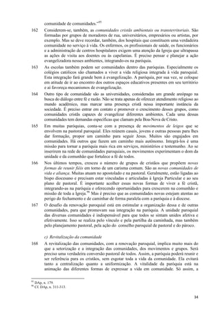 162

163

164

165

166

167

168

95
96

comunidade de comunidades.”95
Considerem-se, também, as comunidades cristãs ambientais ou transterritoriais. São
formadas por grupos de moradores de rua, universitários, empresários ou artistas, por
exemplo. Mas se deve recordar, também, dos hospitais que constituem uma verdadeira
comunidade no serviço à vida. Os enfermos, os profissionais de saúde, os funcionários
e a administração de centros hospitalares exigem uma atenção da Igreja que ultrapassa
as ações de visita aos doentes ou às capelanias. É preciso pensar e planejar a ação
evangelizadora nesses ambientes, integrando-os na paróquia.
As escolas também podem ser comunidades dentro das paróquias. Especialmente os
colégios católicos são chamados a viver a vida religiosa integrada à vida paroquial.
Esta integração fará grande bem à evangelização. A paróquia, por sua vez, se coloque
em atitude de ir ao encontro dos outros espaços educativos presentes em seu território
e aí favoreça mecanismos de evangelização.
Outro tipo de comunidade são as universidades, consideradas um grande areópago na
busca do diálogo entre fé e razão. Não se trata apenas de oferecer atendimento religioso ao
mundo acadêmico, mas marcar uma presença cristã nessa importante instância da
sociedade. É preciso entrar em contato e promover o crescimento desses grupos, como
comunidades cristãs capazes de evangelizar diferentes ambientes. Cada uma dessas
comunidades tem demandas específicas que clamam pela Boa-Nova de Cristo.
Em muitas paróquias, conta-se com a presença de movimentos de leigos que se
envolvem na pastoral paroquial. Eles reúnem casais, jovens e outras pessoas para lhes
dar formação, propor um caminho para seguir Jesus. Muitos são engajados em
comunidades. Há outros que fazem um caminho mais autônomo. Integrá-los é uma
missão para tornar a paróquia mais rica em serviços, ministérios e testemunho. Ao se
inserirem na rede de comunidades paroquiais, os movimentos experimentam o dom da
unidade e da comunhão que fortalece a fé de todos.
Nos últimos tempos, cresceu o número de grupos de cristãos que propõem novas
formas de reunir fiéis em torno de um carisma comum. São as novas comunidades de
vida e aliança. Muitas atuam no apostolado e na pastoral. Geralmente, estão ligadas ao
bispo diocesano e precisam estar vinculadas e articuladas à Igreja Particular e ao seu
plano de pastoral. É importante acolher essas novas formas de viver a fé cristã,
integrando-as na paróquia e oferecendo oportunidades para crescerem na comunhão e
missão de toda a Igreja.96 Mas é preciso que as comunidades novas estejam atentas ao
perigo do fechamento e de caminhar de forma paralela com a paróquia e à diocese.
O desafio da renovação paroquial está em estimular a organização dessa e de outras
comunidades, para que promovam sua integração na paróquia. A unidade paroquial
das diversas comunidades é indispensável para que todos se sintam unidos afetiva e
efetivamente. Isso se realiza pelo vínculo e pela partilha da caminhada, mas também
pelo planejamento pastoral, pela ação do conselho paroquial de pastoral e do pároco.
c) Revitalização da comunidade
A revitalização das comunidades, com a renovação paroquial, implica muito mais do
que a setorização e a integração das comunidades, dos movimentos e grupos. Será
preciso uma verdadeira conversão pastoral de todos. Assim, a paróquia poderá reunir e
ser referência para os cristãos, sem esgotar toda a vida da comunidade. Ela evitará
tanto a centralização quanto a uniformização. A vitalidade da paróquia está na
animação das diferentes formas de expressar a vida em comunidade. Só assim, a

DAp, n. 179.
Cf. DAp, n. 311-313.

34

 