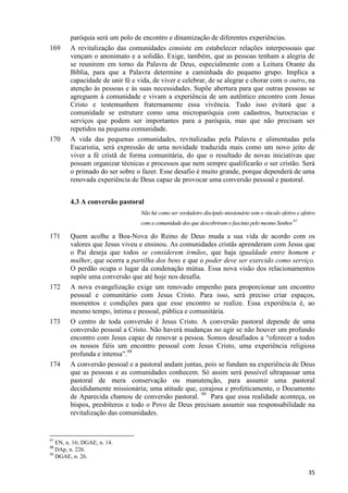 169

170

paróquia será um polo de encontro e dinamização de diferentes experiências.
A revitalização das comunidades consiste em estabelecer relações interpessoais que
vençam o anonimato e a solidão. Exige, também, que as pessoas tenham a alegria de
se reunirem em torno da Palavra de Deus, especialmente com a Leitura Orante da
Bíblia, para que a Palavra determine a caminhada do pequeno grupo. Implica a
capacidade de unir fé e vida, de viver e celebrar, de se alegrar e chorar com o outro, na
atenção às pessoas e às suas necessidades. Supõe abertura para que outras pessoas se
agreguem à comunidade e vivam a experiência de um autêntico encontro com Jesus
Cristo e testemunhem fraternamente essa vivência. Tudo isso evitará que a
comunidade se estruture como uma microparóquia com cadastros, burocracias e
serviços que podem ser importantes para a paróquia, mas que não precisam ser
repetidos na pequena comunidade.
A vida das pequenas comunidades, revitalizadas pela Palavra e alimentadas pela
Eucaristia, será expressão de uma novidade traduzida mais como um novo jeito de
viver a fé cristã de forma comunitária, do que o resultado de novas iniciativas que
possam organizar técnicas e processos que nem sempre qualificarão o ser cristão. Será
o primado do ser sobre o fazer. Esse desafio é muito grande, porque dependerá de uma
renovada experiência de Deus capaz de provocar uma conversão pessoal e pastoral.
4.3 A conversão pastoral
Não há como ser verdadeiro discípulo missionário sem o vínculo efetivo e afetivo
com a comunidade dos que descobriram o fascínio pelo mesmo Senhor.97

171

172

173

174

Quem acolhe a Boa-Nova do Reino de Deus muda a sua vida de acordo com os
valores que Jesus viveu e ensinou. As comunidades cristãs aprenderam com Jesus que
o Pai deseja que todos se considerem irmãos, que haja igualdade entre homem e
mulher, que ocorra a partilha dos bens e que o poder deve ser exercido como serviço.
O perdão ocupa o lugar da condenação mútua. Essa nova visão dos relacionamentos
supõe uma conversão que até hoje nos desafia.
A nova evangelização exige um renovado empenho para proporcionar um encontro
pessoal e comunitário com Jesus Cristo. Para isso, será preciso criar espaços,
momentos e condições para que esse encontro se realize. Essa experiência é, ao
mesmo tempo, íntima e pessoal, pública e comunitária.
O centro de toda conversão é Jesus Cristo. A conversão pastoral depende de uma
conversão pessoal a Cristo. Não haverá mudanças no agir se não houver um profundo
encontro com Jesus capaz de renovar a pessoa. Somos desafiados a “oferecer a todos
os nossos fiéis um encontro pessoal com Jesus Cristo, uma experiência religiosa
profunda e intensa”.98
A conversão pessoal e a pastoral andam juntas, pois se fundam na experiência de Deus
que as pessoas e as comunidades conhecem. Só assim será possível ultrapassar uma
pastoral de mera conservação ou manutenção, para assumir uma pastoral
decididamente missionária; uma atitude que, corajosa e profeticamente, o Documento
de Aparecida chamou de conversão pastoral. 99 Para que essa realidade aconteça, os
bispos, presbíteros e todo o Povo de Deus precisam assumir sua responsabilidade na
revitalização das comunidades.

97

EN, n. 16; DGAE, n. 14.
DAp, n. 226.
99
DGAE, n. 26.
98

35

 