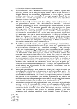 175

176

177

178

179

a) Conversão dos ministros da comunidade
Jesus se apresentava como o Bom Pastor que acolhia o povo, sobretudo os pobres. Seu
agir revela um novo jeito de cuidar das pessoas. Esse é o desafio de todo aquele que é
colocado diante de uma comunidade, principalmente os bispos, párocos e demais
presbíteros que atuam na comunidade. A renovação paroquial depende de um
renovado amor à pastoral, que os padres podem e devem exercer como expressão da
sua própria existência sacerdotal.
O Concílio Vaticano II evidenciou a relação e distinção entre sacerdócio comum dos
fiéis, proveniente do batismo – fonte e raiz de todos os ministérios, e sacerdócio
ministerial, proveniente da ordem, expressando como ambos participam do único
sacerdócio de Cristo.100 Na renovação paroquial, todos estão envolvidos. Os bispos
serão os primeiros a fomentar, em toda Diocese, essa revitalização das comunidades
que contribui para a renovação paroquial. Eles são chamados a estimular e apoiar a
revitalização das comunidades de suas Dioceses. Eles são os primeiros responsáveis
para desencadear o processo da renovação das paróquias, especialmente na missão em
direção aos afastados. Os bispos, em Aparecida, acentuam a missão do presbítero
como sendo a do pastor que procura as ovelhas mais distantes do rebanho: “Estejam
atentos às necessidades dos mais pobres, comprometidos na defesa dos direitos dos
mais fracos, e promotores da cultura da solidariedade.” 101
Os presbíteros, sobretudo o pároco, serão os agentes da revitalização das comunidades.
Tal tarefa exigirá uma profunda consciência de que o padre não é um mero delegado
ou um representante, mas um dom para a comunidade à qual serve.102 Isso exigirá que
o padre seja formado para ser o servidor do seu povo; que o padre seja, cada vez mais,
aquele que se coloca como o Mestre e lava os pés dos discípulos para dar o exemplo.
Será fundamental acolher bem as pessoas, exercer sua paternidade espiritual sem
distinções, renovando sua espiritualidade para ajudar tantos irmãos e irmãs que
buscam a paróquia. Desse modo, com uma nova postura, estará mais disponível para ir
ao encontro de tantos sofredores que nem sempre são bem- acolhidos na sociedade. A
paróquia há de fazer a diferença no atendimento, começando pelo padre. A paróquia,
entendida como comunidade de comunidades, requer uma figura de pastor que,
sobretudo, cultive uma profunda experiência de Cristo vivo, com espírito missionário,
coração paterno, que seja animador da vida espiritual e evangelizador, capaz de
promover a participação.103
A renovação paroquial requer novas atitudes dos párocos e dos padres que atuam nas
comunidades. Em primeiro lugar, o pároco precisa ser um homem de Deus que fez e faz
uma profunda experiência de encontro com Jesus Cristo. Sem essa mística, toda
renovação ficará comprometida. Essa vivência de discípulo fará o pároco ir ao encontro
dos afastados de sua comunidade; caso contrário, contentar-se-á com aspectos da
administração e promoverá uma pastoral de conservação. O ministério sacerdotal tem uma
forma comunitária radical e só pode se desenvolver como tarefa coletiva.104
A maioria dos presbíteros brasileiros é qualificada como padre-pastor, com dedicação
generosa a serviço da comunidade. Há, contudo, uma sobrecarga de múltiplas tarefas
assumidas, especialmente pelos párocos, impostas ou solicitadas pelo bem da
comunidade: muitas atividades sociais, muitos atendimentos individuais, celebrações
rotineiras dos sacramentos. Esse excesso de atividades pastorais é um sinal
preocupante: pode prejudicar o equilíbrio pessoal do padre. Exausto, dificilmente o

100

LG, n. 10.
DAp, n. 199.
102
DAp, n. 193.
103
EAm, n. 41.
104
PDV, n. 17.
101

36

 