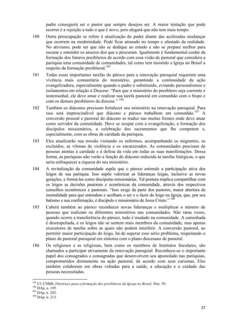 180

181

182

183

184

185

186

padre conseguirá ser o pastor que sempre desejou ser. A maior tentação que pode
ocorrer é a rejeição a tudo o que é novo, pois alegará que não tem mais tempo.
Outra preocupação se refere à atualização do padre diante das aceleradas mudanças
que ocorrem na modernidade. Pode ficar atrasado no tempo e afastado da realidade.
No ativismo, pode ser que não se dedique ao estudo e não se prepare melhor para
escutar e entender os anseios dos que o procuram. Igualmente é fundamental cuidar da
formação dos futuros presbíteros de acordo com essa visão de pastoral que considera a
paróquia uma comunidade de comunidades, tal como tem insistido a Igreja no Brasil a
respeito da formação presbiteral.105
Todas essas importantes tarefas do pároco para a renovação paroquial requerem uma
vivência mais comunitária do ministério, garantindo a continuidade da ação
evangelizadora, especialmente quando o padre é substituído, evitando personalismos e
isolamentos em relação à Diocese: “Para que o ministério do presbítero seja coerente e
testemunhal, ele deve amar e realizar sua tarefa pastoral em comunhão com o bispo e
com os demais presbíteros da diocese.” 106
Também os diáconos precisam fortalecer seu ministério na renovação paroquial. Para
isso será imprescindível que diácono e pároco trabalhem em comunhão.107 A
conversão pessoal e pastoral do diácono se traduz nas muitas frentes onde deve atuar
como servidor da comunidade. Deve se ocupar com a evangelização, a formação dos
discípulos missionários, a celebração dos sacramentos que lhe competem e,
especialmente, com as obras de caridade da paróquia.
Eles atualizarão sua missão visitando os enfermos, acompanhando os migrantes, os
excluídos, as vítimas de violência e os encarcerados. As comunidades precisam de
pessoas atentas à caridade e à defesa da vida em todas as suas manifestações. Dessa
forma, as paróquias não verão a função do diácono reduzida às tarefas litúrgicas, o que
seria enfraquecer a riqueza do seu ministério.
A revitalização da comunidade supõe que o pároco estimule a participação ativa dos
leigos de sua paróquia. Isso supõe valorizar as lideranças leigas, inclusive as novas
gerações, e formá-las como discípulas missionárias. Tal postura implica compartilhar com
os leigos as decisões pastorais e econômicas da comunidade, através dos respectivos
conselhos econômicos e pastorais. “Isso exige da parte dos pastores, maior abertura de
mentalidade para que entendam e acolham o ser e o fazer do leigo na Igreja, que, por seu
batismo e sua confirmação, é discípulo e missionário de Jesus Cristo.” 108
Caberá também ao pároco reconhecer novas lideranças e multiplicar o número de
pessoas que realizam os diferentes ministérios nas comunidades. Não raras vezes,
quando ocorre a transferência do pároco, tudo é mudado na comunidade. A caminhada
é desrespeitada, e os leigos não se sentem mais membros da comunidade, mas apenas
executores de tarefas sobre as quais não podem interferir. A conversão pastoral, ao
permitir maior participação do leigo, há de superar esse sério problema, respeitando o
plano de pastoral paroquial em sintonia com o plano diocesano de pastoral.
Os religiosos e as religiosas, bem como os membros de Institutos Seculares, são
chamados a participar ativamente da renovação paroquial. Reconhece-se o importante
papel dos consagrados e consagradas que desenvolvem seu apostolado nas paróquias,
comprometidos diretamente na ação pastoral, de acordo com seus carismas. Eles
também colaboram em obras voltadas para a saúde, a educação e o cuidado das
pessoas necessitadas.

105

Cf. CNBB, Diretrizes para a formação dos presbíteros da Igreja no Brasil. Doc. 93.
DAp, n. 195.
107
DAp, n. 202.
108
DAp, n. 213.
106

37

 