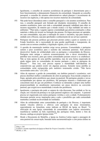 193

194

195

196

197

198

199

Igualmente, o conselho de assuntos econômicos da paróquia é determinante para o
bom funcionamento e planejamento financeiro da comunidade. Integrado ao conselho
paroquial, o conselho de assuntos administrativos saberá planejar o investimento de
recursos nas urgências, e não apenas nos recursos materiais da comunidade.
Não pode haver dissonância entre o conselho paroquial e o de assuntos econômicos. Para
isso, o conselho paroquial será formado por discípulos missionários. O conselho de
assuntos econômicos, junto com toda a comunidade paroquial, trabalhará para obter os
recursos necessários, de maneira que a missão avance e se faça realidade em todos os
ambientes.118Para tanto, é urgente superar a mentalidade que prioriza construções e obras
materiais e abdica de investir na formação das pessoas. Os leigos precisam ser apoiados,
em suas comunidades, seja para a realização de cursos e encontros, seja para manter a
unidade com a Diocese, seja para aprofundar o conhecimento de seu serviço e pastoral.
Paróquias são pessoas jurídicas que precisam prestar contas a quem as sustenta e ao
Estado brasileiro, daí a necessidade de uma gestão qualificada e transparente, de
acordo com as normas contábeis, a legislação vigente, civil e canônica.
A questão da manutenção também exige novas posturas. Comunidades e paróquias
sentem o peso econômico para o sustento das estruturas pastorais. Será preciso
desenvolver fundos de solidariedade entre as paróquias e comunidades da Diocese.
Paróquias mais antigas e estáveis economicamente têm o dever missionário de
partilhar seus recursos, para que outras comunidades possam crescer e se estabelecer.
Não se trata apenas de uma partilha esporádica, mas de uma forma organizada de
ajuda mútua entre as comunidades da mesma paróquia e entre as paróquias da
Diocese119.
Para isso, será preciso superar a mentalidade individualista ou
corporativista que poderá existir em algumas pessoas. Somente nessa partilha as
comunidades serão enriquecidas pelo autêntico testemunho cristão: “Não havia
necessitados entre eles.” (At 2,45).
Além de repensar a gestão da comunidade, nos âmbitos pastoral e econômico, será
preciso distribuir melhor o atendimento do clero às paróquias. Essa missão compete ao
bispo, apoiado pelos presbíteros que atuam na pastoral. Há paróquias grandes e novas
acompanhadas por apenas um presbítero. Há paróquias menores e tradicionais que
concentram mais do que um presbítero. Conhecer as demandas e propor uma melhor
proporcionalidade no atendimento representam um passo decisivo na conversão
pastoral, que exigirá nova mentalidade e missão dos presbíteros.
Igualmente, a paróquia não pode se separar da vida diocesana. Sua unidade se faz na
oração, nos vínculos de pertença e na ação pastoral orgânica e de conjunto. A pastoral
precisa ser organizada com outras paróquias vizinhas e com a cidade. O planejamento
diocesano permite novas inspirações para a ação e possibilita que cada comunidade
mantenha a unidade na diversidade de realidades.
Além da solidariedade entre comunidades da paróquia e da Diocese, é importante
manter vínculos afetivos e efetivos com paróquias de áreas missionárias,
especialmente na Amazônia, como indicam as DGAE da Igreja no Brasil: “A
efetivação de uma Igreja comunidade de comunidades com espírito missionário,
manifesta-se também na bela experiência das paróquias irmãs, dentro e fora da
diocese, análoga ao projeto Igrejas-irmãs.”120
Desde o Documento de Medellín, a Igreja na América Latina sugere a passagem de
uma pastoral de conservação, baseada numa sacramentalização e com pouca ênfase na

118

DAp, n. 203.
Conferir a recente experiência da Igreja no Brasil do Projeto Comunhão e Partilha.
120
DGAE, n. 105.
119

39

 