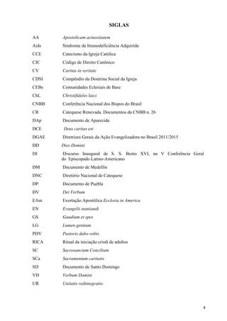 SIGLAS
AA

Apostolicam actuositatem

Aids

Síndrome da Imunodeficiência Adquirida

CCE

Catecismo da Igreja Católica

CIC

Código de Direito Canônico

CV

Caritas in veritate

CDSI

Compêndio da Doutrina Social da Igreja

CEBs

Comunidades Eclesiais de Base

ChL

Christifideles laici

CNBB

Conferência Nacional dos Bispos do Brasil

CR

Catequese Renovada. Documentos da CNBB n. 26

DAp

Documento de Aparecida

DCE

Deus caritas est

DGAE

Diretrizes Gerais da Ação Evangelizadora no Brasil 2011/2015

DD

Dies Domini

DI

Discurso Inaugural de S. S. Bento XVI, na V Conferência Geral
do Episcopado Latino-Americano

DM

Documento de Medellín

DNC

Diretório Nacional de Catequese

DP

Documento de Puebla

DV

Dei Verbum

EAm

Exortação Apostólica Ecclesia in America

EN

Evangelii nuntiandi

GS

Gaudium et spes

LG

Lumen gentium

PDV

Pastoris dabo vobis

RICA

Ritual da iniciação cristã de adultos

SC

Sacrosanctum Concilium

SCa

Sacramentum caritatis

SD

Documento de Santo Domingo

VD

Verbum Domini

UR

Unitatis redintegratio

4

 