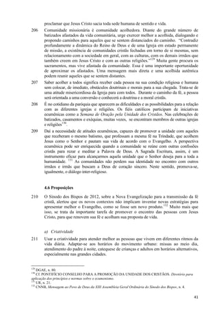 206

207

208

209

proclamar que Jesus Cristo sacia toda sede humana de sentido e vida.
Comunidade missionária é comunidade acolhedora. Diante do grande número de
batizados afastados da vida comunitária, urge exercer melhor a acolhida, dialogando e
propondo caminhos para aqueles que se sentem distanciados do caminho. “Contradiz
profundamente a dinâmica do Reino de Deus e de uma Igreja em estado permanente
de missão, a existência de comunidades cristãs fechadas em torno de si mesmas, sem
relacionamento com a sociedade em geral, com as culturas, com os demais irmãos que
também creem em Jesus Cristo e com as outras religiões.”129 Muita gente procura os
sacramentos, mas vive afastada da comunidade. Essa é uma importante oportunidade
de aproximar os afastados. Uma mensagem mais direta e uma acolhida autêntica
podem reunir aqueles que se sentem distantes.
Saber acolher a todos significa receber cada pessoa na sua condição religiosa e humana
sem colocar, de imediato, obstáculos doutrinais e morais para a sua chegada. Trata-se de
uma atitude misericordiosa da Igreja para com todos. Durante o caminho da fé, a pessoa
será orientada a uma conversão e conhecerá a doutrina e a moral cristãs.
É no cotidiano da paróquia que aparecem as dificuldades e as possibilidades para a relação
com as diferentes igrejas e religiões. Os fiéis católicos participam de iniciativas
ecumênicas como a Semana de Oração pela Unidade dos Cristãos. Nas celebrações de
batizados, casamentos e exéquias, muitas vezes, se encontram membros de outras igrejas
e religiões130.
Daí a necessidade de atitudes ecumênicas, capazes de promover a unidade com aqueles
que receberam o mesmo batismo, que professam a mesma fé na Trindade, que acolhem
Jesus como o Senhor e pautam sua vida de acordo com o Evangelho. A perspectiva
ecumênica pode ser enriquecida quando a comunidade se reúne com outras confissões
cristãs para rezar e meditar a Palavra de Deus. A Sagrada Escritura, assim, é um
instrumento eficaz para alcançarmos aquela unidade que o Senhor deseja para a toda a
humanidade. 131 As comunidades não perdem sua identidade no encontro com outros
irmãos e irmãs que buscam a Deus de coração sincero. Neste sentido, promova-se,
igualmente, o diálogo inter-religioso.

4.6 Proposições
210

O Sínodo dos Bispos de 2012, sobre a Nova Evangelização para a transmissão da fé
cristã, alertou que os novos contextos não implicam inventar novas estratégias para
apresentar melhor o Evangelho, como se fosse um novo produto.132 Muito mais que
isso, se trata da importante tarefa de promover o encontro das pessoas com Jesus
Cristo, para que renovem sua fé e acolham sua proposta de vida.
a) Criatividade

211

Usar a criatividade para atender melhor as pessoas que vivem em diferentes ritmos da
vida diária. Adaptar-se aos horários do movimento urbano: missas ao meio dia,
atendimento do padre à noite, catequese de crianças e adultos em horários alternativos,
especialmente nas grandes cidades.

129

DGAE, n. 80.
Cf. PONTIFÍCIO CONSELHO PARA A PROMOÇÃO DA UNIDADE DOS CRISTÃOS. Diretório para
aplicação dos princípios e normas sobre o ecumenismo.
131
UR, n. 21.
132
CNNB, Mensagem ao Povo de Deus da XIII Assembleia Geral Ordinária do Sínodo dos Bispos, n. 4.
130

41

 