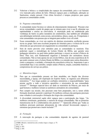 212

Valorizar a beleza e a simplicidade dos espaços da comunidade, pois o ser humano
vive marcado pela cultura do belo. Oferecer espaços para a meditação, adoração ao
Santíssimo, oração pessoal. Criar clima favorável e tempos propícios para quem
procura as comunidades cristãs.
b) Pequenas comunidades

213

214

215

A comunidade menor favorece os valores do relacionamento interpessoal. Procurar criar
novas comunidades a partir de grupos que se reúnem para viver a sua fé, alimentar sua
espiritualidade e crescer na convivência. A setorização pode ser estabelecida pela
vizinhança do bairro ou pelos moradores de condomínios, mas também por afinidades
sem delimitação territorial, como jovens, universitários, idosos, casais, etc. O importante é
criar comunidades com pessoas que se integrem para melhor viver a fé cristã.
Essas comunidades, ao viver um espírito de abertura missionária, acolherão pessoas
novas no grupo. Será uma excelente proposta de itinerário para a vivência da fé a ser
oferecida aos que procuram um engajamento na comunidade ou paróquia.
Será de muito proveito criar subsídios para as comunidades se reunirem. Elas
poderiam seguir a metodologia da Leitura Orante da Bíblia, que garante uma
pedagogia interativa, na qual todos podem participar e crescer na escuta à Palavra de
Deus. Para isso, será fundamental organizar a formação dos animadores dessas
comunidades. Não se trata apenas de um círculo bíblico, mas de uma experiência de fé
que pode começar com a Leitura Orante da Bíblia e se estender para outras dimensões:
como a catequese, a caridade, a formação da consciência crítica etc. Importante é que a
comunidade faça o seu caminho, sempre unida à Palavra, oração, comunhão fraterna e
compromisso de serviço aos pobres.
c) Ministérios leigos

216

217

218

Para que as comunidades possam ser bem atendidas, em função das diversas
necessidades, a Igreja, sob inspiração do Espírito Santo, se organiza com diferentes
ministérios.133 Aos leigos podem ser confiados ministérios e responsabilidades “para
prestar auxílio a toda a iniciativa apostólica e missionária da sua comunidade
eclesial.”134 Destaque especial deve ser dado ao ministério da Palavra, por meio do
qual homens e mulheres tornam-se autênticos animadores de comunidades.
Para cumprir sua missão, eles precisam estar bem preparados, isto é, terem sólida
formação doutrinal, pastoral e espiritual. Os melhores esforços das paróquias precisam
estar voltados à convocação e formação dos leigos das comunidades.
A diversidade ministerial supõe abrir espaços para a participação das leigas. “As
mulheres constituem, geralmente, a maioria de nossas comunidades. São as primeiras
transmissoras da fé e colaboradoras dos pastores”.135 Aparecida afirma que “todas as
mulheres precisam participar plenamente da vida eclesial favorecendo espaços e
estruturas que promovam a maior inclusão”.136
d) Formação

219

A renovação da paróquia e das comunidades depende de agentes de pastoral

133

CNBB. Missão e ministérios dos cristãos leigos e leigas, n. 75.
AA, n. 10.
135
DAp, n. 455.
136
DAp, n. 454.
134

42

 