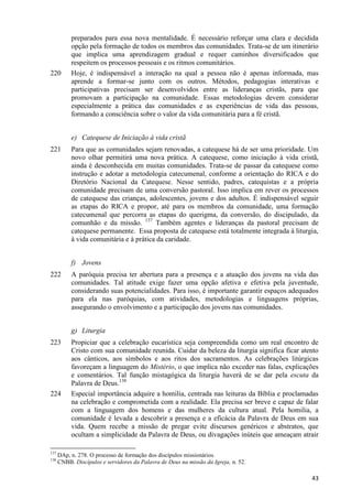 220

preparados para essa nova mentalidade. É necessário reforçar uma clara e decidida
opção pela formação de todos os membros das comunidades. Trata-se de um itinerário
que implica uma aprendizagem gradual e requer caminhos diversificados que
respeitem os processos pessoais e os ritmos comunitários.
Hoje, é indispensável a interação na qual a pessoa não é apenas informada, mas
aprende a formar-se junto com os outros. Métodos, pedagogias interativas e
participativas precisam ser desenvolvidos entre as lideranças cristãs, para que
promovam a participação na comunidade. Essas metodologias devem considerar
especialmente a prática das comunidades e as experiências de vida das pessoas,
formando a consciência sobre o valor da vida comunitária para a fé cristã.
e) Catequese de Iniciação à vida cristã

221

Para que as comunidades sejam renovadas, a catequese há de ser uma prioridade. Um
novo olhar permitirá uma nova prática. A catequese, como iniciação à vida cristã,
ainda é desconhecida em muitas comunidades. Trata-se de passar da catequese como
instrução e adotar a metodologia catecumenal, conforme a orientação do RICA e do
Diretório Nacional da Catequese. Nesse sentido, padres, catequistas e a própria
comunidade precisam de uma conversão pastoral. Isso implica em rever os processos
de catequese das crianças, adolescentes, jovens e dos adultos. É indispensável seguir
as etapas do RICA e propor, até para os membros da comunidade, uma formação
catecumenal que percorra as etapas do querigma, da conversão, do discipulado, da
comunhão e da missão. 137 Também agentes e lideranças da pastoral precisam de
catequese permanente. Essa proposta de catequese está totalmente integrada à liturgia,
à vida comunitária e à prática da caridade.
f) Jovens

222

A paróquia precisa ter abertura para a presença e a atuação dos jovens na vida das
comunidades. Tal atitude exige fazer uma opção afetiva e efetiva pela juventude,
considerando suas potencialidades. Para isso, é importante garantir espaços adequados
para ela nas paróquias, com atividades, metodologias e linguagens próprias,
assegurando o envolvimento e a participação dos jovens nas comunidades.
g) Liturgia

223

224

137
138

Propiciar que a celebração eucarística seja compreendida como um real encontro de
Cristo com sua comunidade reunida. Cuidar da beleza da liturgia significa ficar atento
aos cânticos, aos símbolos e aos ritos dos sacramentos. As celebrações litúrgicas
favoreçam a linguagem do Mistério, o que implica não exceder nas falas, explicações
e comentários. Tal função mistagógica da liturgia haverá de se dar pela escuta da
Palavra de Deus.138
Especial importância adquire a homilia, centrada nas leituras da Bíblia e proclamadas
na celebração e comprometida com a realidade. Ela precisa ser breve e capaz de falar
com a linguagem dos homens e das mulheres da cultura atual. Pela homilia, a
comunidade é levada a descobrir a presença e a eficácia da Palavra de Deus em sua
vida. Quem recebe a missão de pregar evite discursos genéricos e abstratos, que
ocultam a simplicidade da Palavra de Deus, ou divagações inúteis que ameaçam atrair

DAp, n. 278. O processo de formação dos discípulos missionários.
CNBB. Discípulos e servidores da Palavra de Deus na missão da Igreja, n. 52.

43

 