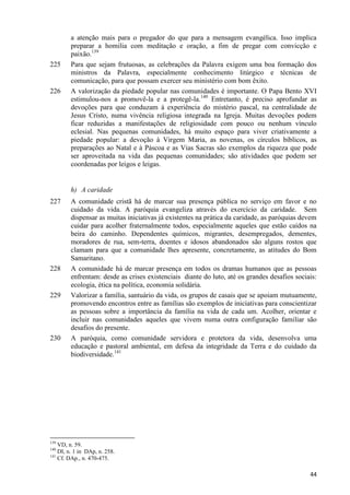 225

226

a atenção mais para o pregador do que para a mensagem evangélica. Isso implica
preparar a homilia com meditação e oração, a fim de pregar com convicção e
paixão.139
Para que sejam frutuosas, as celebrações da Palavra exigem uma boa formação dos
ministros da Palavra, especialmente conhecimento litúrgico e técnicas de
comunicação, para que possam exercer seu ministério com bom êxito.
A valorização da piedade popular nas comunidades é importante. O Papa Bento XVI
estimulou-nos a promovê-la e a protegê-la.140 Entretanto, é preciso aprofundar as
devoções para que conduzam à experiência do mistério pascal, na centralidade de
Jesus Cristo, numa vivência religiosa integrada na Igreja. Muitas devoções podem
ficar reduzidas a manifestações de religiosidade com pouco ou nenhum vínculo
eclesial. Nas pequenas comunidades, há muito espaço para viver criativamente a
piedade popular: a devoção à Virgem Maria, as novenas, os círculos bíblicos, as
preparações ao Natal e à Páscoa e as Vias Sacras são exemplos da riqueza que pode
ser aproveitada na vida das pequenas comunidades; são atividades que podem ser
coordenadas por leigos e leigas.

h) A caridade
227

228

229

230

A comunidade cristã há de marcar sua presença pública no serviço em favor e no
cuidado da vida. A paróquia evangeliza através do exercício da caridade. Sem
dispensar as muitas iniciativas já existentes na prática da caridade, as paróquias devem
cuidar para acolher fraternalmente todos, especialmente aqueles que estão caídos na
beira do caminho. Dependentes químicos, migrantes, desempregados, dementes,
moradores de rua, sem-terra, doentes e idosos abandonados são alguns rostos que
clamam para que a comunidade lhes apresente, concretamente, as atitudes do Bom
Samaritano.
A comunidade há de marcar presença em todos os dramas humanos que as pessoas
enfrentam: desde as crises existenciais diante do luto, até os grandes desafios sociais:
ecologia, ética na política, economia solidária.
Valorizar a família, santuário da vida, os grupos de casais que se apoiam mutuamente,
promovendo encontros entre as famílias são exemplos de iniciativas para conscientizar
as pessoas sobre a importância da família na vida de cada um. Acolher, orientar e
incluir nas comunidades aqueles que vivem numa outra configuração familiar são
desafios do presente.
A paróquia, como comunidade servidora e protetora da vida, desenvolva uma
educação e pastoral ambiental, em defesa da integridade da Terra e do cuidado da
biodiversidade.141

139

VD, n. 59.
DI, n. 1 in DAp, n. 258.
141
Cf. DAp., n. 470-475.
140

44

 