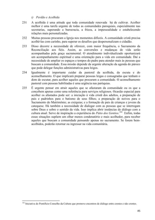 i) Perdão e Acolhida
231

232
233

234

235

142

A acolhida é uma atitude que toda comunidade renovada há de cultivar. Acolher
melhor é uma tarefa urgente de todas as comunidades paroquiais, especialmente nas
secretarias, superando a burocracia, a frieza, a impessoalidade e estabelecendo
relações mais personalizadas.
Muitas pessoas procuram a Igreja nos momentos difíceis. A comunidade cristã precisa
acolhê-las com carinho, para superar os desafios que despersonalizam o cidadão.
Disso decorre a necessidade de oferecer, com maior frequência, o Sacramento da
Reconciliação aos fiéis. Assim, as conversões e mudanças de vida serão
acompanhadas pela graça sacramental. O atendimento individualizado oportunizará
um acompanhamento espiritual e uma orientação para a vida em comunidade. Daí a
necessidade de ampliar os espaços e tempos do padre para atender mais às pessoas que
buscam a comunidade. Essa missão depende da urgente alteração da agenda do pároco
que pode delegar funções administrativas para leigos.
Igualmente é importante cuidar da pastoral da acolhida, da escuta e do
aconselhamento. O que implicará preparar pessoas leigas e consagradas que tenham o
dom de escutar, para acolher aqueles que procuram a comunidade. O aconselhamento
pastoral com pessoas habilitadas é uma urgência nas paróquias.
É urgente pensar em atrair aqueles que se afastaram da comunidade ou os que a
concebem apenas como uma referência para serviços religiosos. Ocasião especial para
acolher os afastados pode ser: a iniciação à vida cristã dos adultos, a preparação de
pais e padrinhos para o batismo de seus filhos; a preparação de noivos para o
Sacramento do Matrimônio; as exéquias; e a formação de pais de crianças e jovens da
catequese. Há também a necessidade de dialogar com as pessoas que se interrogam
sobre Deus e sobre o sentido da vida. Isso implica abrir instâncias de diálogo com a
cultura atual. Serve de inspiração a experiência do Pátio dos Gentios.142 Enfim, todas
essas situações supõem um olhar menos condenatório e mais acolhedor, para receber
aqueles que buscam a comunidade pensando apenas no sacramento. Se forem bemacolhidos, poderão retornar ou ingressar na vida comunitária.

Iniciativa do Pontifício Conselho da Cultura que promove encontros de diálogo entre crentes e não crentes.

45

 
