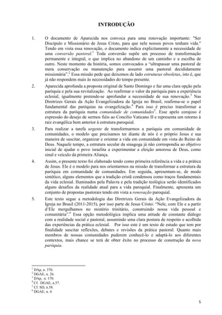 INTRODUÇÃO
1.

2.

3.

4.

5.

O documento de Aparecida nos convoca para uma renovação importante: "Ser
Discípulo e Missionário de Jesus Cristo, para que nele nossos povos tenham vida."
Tendo em vista essa renovação, o documento indica explicitamente a necessidade de
uma conversão pastoral.1 Toda conversão supõe um processo de transformação
permanente e integral, o que implica no abandono de um caminho e a escolha de
outro. Neste momento da história, somos convocados a “ultrapassar uma pastoral de
mera conservação ou manutenção para assumir uma pastoral decididamente
missionária”.2 Essa missão pede que deixemos de lado estruturas obsoletas, isto é, que
já não respondem mais às necessidades do tempo presente.
Aparecida aprofunda a proposta original de Santo Domingo e faz uma clara opção pela
paróquia e pela sua revitalização. Ao reafirmar o valor da paróquia para a experiência
eclesial, igualmente pretende-se aprofundar a necessidade de sua renovação.3 Nas
Diretrizes Gerais da Ação Evangelizadora da Igreja no Brasil, reafirma-se o papel
fundamental das paróquias na evangelização.4 Para isso é preciso transformar a
estrutura da paróquia numa comunidade de comunidades5. Esse apelo corajoso é
expressão do desejo de sermos fiéis ao Concílio Vaticano II e representa um retorno à
raiz evangélica bem anterior à estrutura paroquial.
Para realizar a tarefa urgente de transformarmos a paróquia em comunidade de
comunidades, o modelo que precisamos ter diante de nós é o próprio Jesus e sua
maneira de suscitar, organizar e orientar a vida em comunidade em vista do Reino de
Deus. Naquele tempo, a estrutura secular da sinagoga já não correspondia ao objetivo
inicial de ajudar o povo israelita a experimentar a eleição amorosa de Deus, como
sinal e veículo da primeira Aliança.
Assim, o presente texto foi elaborado tendo como primeira referência a vida e a prática
de Jesus. Ele é o modelo para nos orientarmos na missão de transformar a estrutura da
paróquia em comunidade de comunidades. Em seguida, apresentam-se, de modo
sintético, alguns elementos que a tradição cristã condensou como traços fundamentais
da vida eclesial. Iluminados pela Palavra e pela tradição teológica serão identificados
alguns desafios da realidade atual para a vida paroquial. Finalmente, apresenta um
conjunto de propostas pastorais tendo em vista a renovação paroquial.
Este texto segue a metodologia das Diretrizes Gerais da Ação Evangelizadora da
Igreja no Brasil (2011-2015), por isso parte de Jesus Cristo: “Nele, com Ele e a partir
d‟Ele mergulhamos no mistério trinitário, construindo nossa vida pessoal e
comunitária”.6 Essa opção metodológica implica uma atitude de constante diálogo
com a realidade social e pastoral, assumindo uma clara postura de respeito e acolhida
das experiências da prática eclesial. Por isso este é um texto de estudo que tem por
finalidade suscitar reflexões, debates e revisões da prática pastoral. Quanto mais
membros de nossas comunidades puderem conhecê-lo e adaptá-lo aos diferentes
contextos, mais chance se terá de obter êxito no processo de construção da nova
paróquia.

1

DAp, n. 370.
DGAE, n. 26.
3
DAp, n. 170.
4
Cf. DGAE, n.57.
5
Cf. SD, n.58.
6
DGAE, n. 4
2

5

 