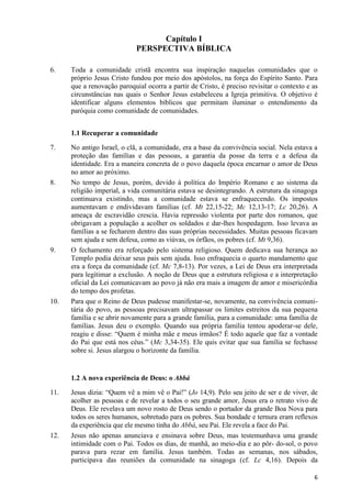 Capítulo I
PERSPECTIVA BÍBLICA
6.

Toda a comunidade cristã encontra sua inspiração naquelas comunidades que o
próprio Jesus Cristo fundou por meio dos apóstolos, na força do Espírito Santo. Para
que a renovação paroquial ocorra a partir de Cristo, é preciso revisitar o contexto e as
circunstâncias nas quais o Senhor Jesus estabeleceu a Igreja primitiva. O objetivo é
identificar alguns elementos bíblicos que permitam iluminar o entendimento da
paróquia como comunidade de comunidades.
1.1 Recuperar a comunidade

7.

8.

9.

10.

No antigo Israel, o clã, a comunidade, era a base da convivência social. Nela estava a
proteção das famílias e das pessoas, a garantia da posse da terra e a defesa da
identidade. Era a maneira concreta de o povo daquela época encarnar o amor de Deus
no amor ao próximo.
No tempo de Jesus, porém, devido à política do Império Romano e ao sistema da
religião imperial, a vida comunitária estava se desintegrando. A estrutura da sinagoga
continuava existindo, mas a comunidade estava se enfraquecendo. Os impostos
aumentavam e endividavam famílias (cf. Mt 22,15-22; Mc 12,13-17; Lc 20,26). A
ameaça de escravidão crescia. Havia repressão violenta por parte dos romanos, que
obrigavam a população a acolher os soldados e dar-lhes hospedagem. Isso levava as
famílias a se fecharem dentro das suas próprias necessidades. Muitas pessoas ficavam
sem ajuda e sem defesa, como as viúvas, os órfãos, os pobres (cf. Mt 9,36).
O fechamento era reforçado pelo sistema religioso. Quem dedicava sua herança ao
Templo podia deixar seus pais sem ajuda. Isso enfraquecia o quarto mandamento que
era a força da comunidade (cf. Mc 7,8-13). Por vezes, a Lei de Deus era interpretada
para legitimar a exclusão. A noção de Deus que a estrutura religiosa e a interpretação
oficial da Lei comunicavam ao povo já não era mais a imagem de amor e misericórdia
do tempo dos profetas.
Para que o Reino de Deus pudesse manifestar-se, novamente, na convivência comunitária do povo, as pessoas precisavam ultrapassar os limites estreitos da sua pequena
família e se abrir novamente para a grande família, para a comunidade: uma família de
famílias. Jesus deu o exemplo. Quando sua própria família tentou apoderar-se dele,
reagiu e disse: “Quem é minha mãe e meus irmãos? É todo aquele que faz a vontade
do Pai que está nos céus.” (Mc 3,34-35). Ele quis evitar que sua família se fechasse
sobre si. Jesus alargou o horizonte da família.

1.2 A nova experiência de Deus: o Abbá
11.

12.

Jesus dizia: “Quem vê a mim vê o Pai!” (Jo 14,9). Pelo seu jeito de ser e de viver, de
acolher as pessoas e de revelar a todos o seu grande amor, Jesus era o retrato vivo de
Deus. Ele revelava um novo rosto de Deus sendo o portador da grande Boa Nova para
todos os seres humanos, sobretudo para os pobres. Sua bondade e ternura eram reflexos
da experiência que ele mesmo tinha do Abbá, seu Pai. Ele revela a face do Pai.
Jesus não apenas anunciava e ensinava sobre Deus, mas testemunhava uma grande
intimidade com o Pai. Todos os dias, de manhã, ao meio-dia e ao pôr- do-sol, o povo
parava para rezar em família. Jesus também. Todas as semanas, nos sábados,
participava das reuniões da comunidade na sinagoga (cf. Lc 4,16). Depois da
6

 