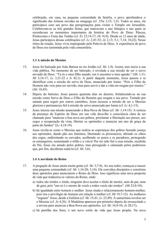 celebração, em casa, na pequena comunidade da família, o povo aprofundava o
significado das leituras ouvidas na sinagoga (cf. 2Tm 3,15; 1,5). Todos os anos, ele
participava com seu povo das peregrinações para visitar o Templo em Jerusalém.
Celebravam-se as três grandes festas, que marcavam o ano litúrgico e nas quais se
recordavam os momentos importantes da história do Povo de Deus: Páscoa,
Pentecostes e Festa das Tendas (cf. Ex 23,14-17; Dt 16,9). Desde os 12 anos de idade,
Jesus participava dessas celebrações (cf. Lc 2,41-52; Jo 2,13; 5,1; 7,14; 10,22). Nesse
ritmo de oração, Jesus vivia impregnado pela Palavra de Deus. A experiência do povo
de Deus era sustentada pela vida comunitária.

1.3 A missão do Messias
13.

14.

15.

16.

Jesus foi batizado por João Batista no rio Jordão (cf. Mc 1,9). Assim, tem início a sua
vida pública. No momento de ser batizado, é revelada a sua missão de ser o servo
enviado de Deus: “Tu és o meu filho amado, em ti encontro o meu agrado.” (Mc 1,11;
Mt 3,16-17; Lc 3,21-22 e Is 42,1). A partir daquele momento, Jesus passou a se
identificar com a missão do servo de Deus, anunciado por Isaías: “Pois o Filho do
Homem não veio para ser servido, mas para servir e dar a vida em resgate por muitos.”
(Mc 10,45).
Depois do batismo, Jesus passou quarenta dias no deserto, fortalecendo-se na sua
missão como Servo de Deus e Filho do Homem que resgata o seu povo. Tentado por
satanás para seguir por outros caminhos, Jesus recusou a missão de ser o Messias
glorioso e permaneceu fiel à missão de servo anunciado por Isaías (cf. Lc 4,1-13).
Jesus iniciou sua missão anunciando a Boa-Nova de Deus (cf. Mc 1,14-15). A certeza
da presença do Espírito de Deus em sua vida dava-lhe a consciência clara de ser
chamado para "anunciar a boa nova aos pobres, proclamar a libertação aos presos, aos
cegos a recuperação da vista, libertar os oprimidos e anunciar um ano de graça da
parte do Senhor” (Lc 4,18-19).
Jesus revela-se como o Messias que realiza as esperanças dos pobres fazendo justiça
aos oprimidos, dando pão aos famintos, libertando os prisioneiros, abrindo os olhos
dos cegos, endireitando os curvados, acolhendo os justos e os pecadores, protegendo
os estrangeiros, sustentando o órfão e a viúva! Por ter sido fiel a essa missão, recebida
do Pai, Jesus era amado pelos pobres, mas perseguido e caluniado pelos poderosos
que, por fim, decidiram matá-lo (cf. Mc 3,6).
1.4 A novidade do Reino

17.

A pregação de Jesus atraía muita gente (cf. Mc 3,7-8). Ao seu redor, começou a nascer
uma pequena comunidade (cf. Mc 1,16-20; 3,14). Ele convidou discípulos e constituiu
doze apóstolos para anunciarem o Reino de Deus. Isso significou uma nova proposta
de vida que traduziria os valores do Reino, onde:
a) todos são irmãos e irmãs, ninguém deve aceitar o título de mestre, nem de pai, nem
de guia, pois "um só é o mestre de vocês e todos vocês são irmãos". (Mt 23,8-10);
b) há igualdade entre homem e mulher. Jesus muda o relacionamento homem-mulher,
pois tira o privilégio do homem em relação à mulher (cf. Mt 19,7-12). As mulheres
“seguem” Jesus, desde a Galileia (cf. Mc 15,41; Lc 23,49). À samaritana revelou ser
o Messias (cf. Jo 4,26). À Madalena apareceu por primeiro depois de ressuscitado e
a enviou para anunciar a Boa-Nova aos apóstolos (cf. Mc 16,9-10; Jo 20,17);
c) há partilha dos bens; é um novo estilo de vida que Jesus propõe. Na nova
7

 
