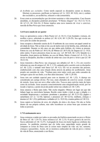 20.

d) Acolhida aos excluídos. Como tarefa especial os discípulos curam os doentes,
libertam os possessos, purificam os leprosos (cf. Lc 10,9; Mt 10,8), isto é, cuidam
dos excluídos e, ao acolhê-los, refazem a vida comunitária.
Essas eram as recomendações que deveriam sustentar a vida comunitária. Caso fossem
atendidas, os discípulos poderiam proclamar: “O Reino chegou!” (Lc 10,1-12; 9,1-6;
Mc 6,7-13; Mt 10,6-16). O Reino implica uma nova maneira de viver e conviver,
nascida da Boa-Nova que Jesus anunciou.
1.6 O novo modo de ser pastor

21.

22.

23.

24.

25.

26.

Jesus se apresentava como o Bom Pastor (cf. Jo 10,11). Com bondade e ternura, ele
acolhia o povo, sobretudo os pobres (cf. Mc 6,34; Mt 11,28-29). Seu agir revela um
novo jeito de cuidar das pessoas.
Jesus recupera a dimensão caseira da fé. O ambiente da casa exerce um papel central na
atividade de Jesus. Não se trata só da casa de tijolos nem só da família, mas, sobretudo, da
comunidade. Durante os três anos em que andou pela Galileia, ele visitou as pessoas.
Entrou na casa de Pedro (cf. Mt 8,14), de Mateus (cf. Mt 9,10), de Zaqueu (cf. Lc 19,5),
entre outros. O povo procurava Jesus na sua casa (cf. Mt 9,28; Mc 1,33). Quando ia a
Jerusalém, Jesus parava em Betânia, na casa de Marta, Maria e Lázaro (cf. Jo 11,3). Ao
enviar os discípulos, deu-lhes a missão de entrar nas casas do povo e levar a paz (cf. Mt
10,12-14).
Jesus transmite a Boa-Nova: nas sinagogas aos sábados (cf. Mc 1, 21); em reuniões
informais na casa de amigos (cf. Mc 2, 1.15); andando pelo caminho com os discípulos
(cf. Mc 2,23); e sentado num barco (cf. Mc 4,1). Ele vai ao encontro das pessoas,
estabelecendo com elas uma relação direta através da prática do acolhimento. Jesus
propõe um caminho de vida: “Venham para mim todos vocês que estão cansados de
carregar o peso do seu fardo, e eu lhes darei descanso.” (Mt 11,28-30).
Jesus tem um cuidado especial para com os doentes (cf. Mc 1,32). A doença era
considerada um castigo divino. Por isso, eram afastados do convívio social, vivendo
de esmola. Jesus tem um novo olhar sobre eles. Toca-os para curá-los tanto da lepra
como da exclusão. Jesus assumiu conscientemente uma marginalização social, por ter
tocado o leproso, a ponto de já não poder entrar nas cidades (cf. Mc 1,45).
Jesus anuncia o Reino para todos. Não exclui ninguém. Oferece um lugar aos que não
tinham lugar na convivência humana. Recebe como irmão e irmã os que a religião e a
sociedade desprezavam e excluíam: prostitutas e pecadores (cf. Mt 21,31-32); pagãos e
samaritanos (cf. Lc 7,2-10); leprosos e possessos (cf. Mt 8,2-4;); mulheres, crianças e
doentes (cf. Mc 1,32;); publicanos e soldados (cf. Lc 18,9-14); e muitos pobres (cf. Mt 5,3).
Jesus supera as barreiras de sexo, de religião, de etnia e de classe. Ele não se fecha
dentro da sua própria cultura, mas sabe reconhecer as coisas boas que existem em
todas as pessoas.
1.7 O ensinamento novo

27

Jesus começou a andar por todos os povoados da Galileia anunciando ao povo o Reino
de Deus (cf. Mc 1,14-15). Jesus ensinava (cf. Mc 2,13). O povo gostava de ouvi-lo,
ficava admirado (cf. Mc 12,37). A pregação de Jesus era muito ligada ao cotidiano das
pessoas. As parábolas mostram que ele tinha uma capacidade muito grande de
comparar as coisas de Deus com as coisas mais simples da vida: sal, luz, semente,
crianças e passarinhos. Assim, ele se mostrava conhecedor da vida do povo e íntimo
da vida de Deus, anunciando o seu Reino.
9

 