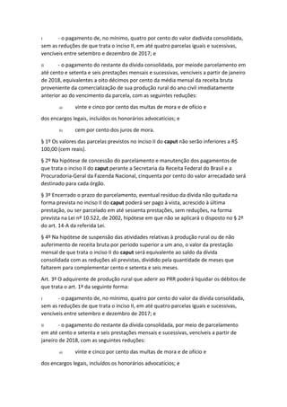 I - o pagamento de, no mínimo, quatro por cento do valor dadívida consolidada,
sem as reduções de que trata o inciso II, em até quatro parcelas iguais e sucessivas,
vencíveis entre setembro e dezembro de 2017; e
II - o pagamento do restante da dívida consolidada, por meiode parcelamento em
até cento e setenta e seis prestações mensais e sucessivas, vencíveis a partir de janeiro
de 2018, equivalentes a oito décimos por cento da média mensal da receita bruta
proveniente da comercialização de sua produção rural do ano civil imediatamente
anterior ao do vencimento da parcela, com as seguintes reduções:
a) vinte e cinco por cento das multas de mora e de ofício e
dos encargos legais, incluídos os honorários advocatícios; e
b) cem por cento dos juros de mora.
§ 1º Os valores das parcelas previstos no inciso II do caput não serão inferiores a R$
100,00 (cem reais).
§ 2º Na hipótese de concessão do parcelamento e manutenção dos pagamentos de
que trata o inciso II do caput perante a Secretaria da Receita Federal do Brasil e a
Procuradoria-Geral da Fazenda Nacional, cinquenta por cento do valor arrecadado será
destinado para cada órgão.
§ 3º Encerrado o prazo do parcelamento, eventual resíduo da dívida não quitada na
forma prevista no inciso II do caput poderá ser pago à vista, acrescido à última
prestação, ou ser parcelado em até sessenta prestações, sem reduções, na forma
prevista na Lei nº 10.522, de 2002, hipótese em que não se aplicará o disposto no § 2º
do art. 14-A da referida Lei.
§ 4º Na hipótese de suspensão das atividades relativas à produção rural ou de não
auferimento de receita bruta por período superior a um ano, o valor da prestação
mensal de que trata o inciso II do caput será equivalente ao saldo da dívida
consolidada com as reduções ali previstas, dividido pela quantidade de meses que
faltarem para complementar cento e setenta e seis meses.
Art. 3º O adquirente de produção rural que aderir ao PRR poderá liquidar os débitos de
que trata o art. 1º da seguinte forma:
I - o pagamento de, no mínimo, quatro por cento do valor da dívida consolidada,
sem as reduções de que trata o inciso II, em até quatro parcelas iguais e sucessivas,
vencíveis entre setembro e dezembro de 2017; e
II - o pagamento do restante da dívida consolidada, por meio de parcelamento
em até cento e setenta e seis prestações mensais e sucessivas, vencíveis a partir de
janeiro de 2018, com as seguintes reduções:
a) vinte e cinco por cento das multas de mora e de ofício e
dos encargos legais, incluídos os honorários advocatícios; e
 